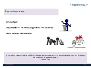 12/01/2017 26
Etre ambassadeur
« Je suis convaincu que la moitié qui sépare les entrepreneurs qui réussissent de ceux qui échouent
est purement la persévérance. »
Steve Jobs
Communiquer
Etre présent dans les médias/supports où sont ses cibles
S’allier aux bons ambassadeurs
> Communiquer
 