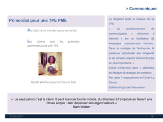 12/01/2017 28
Au Cœur d’un monde supra-connecté
Les clients sont les premiers
commerciaux d’une TPE
Oprah Winfrey pour la friteuse Seb
> Communiquer
Primordial pour une TPE PME Le dirigeant porte la marque de sa
TPE
« Le positionnement de
communication « d’Homme à
Homme » est un facilitateur de
messages commerciaux indirects.
Dans la stratégie de l’entreprise, la
présence individuelle des dirigeants
et de certains experts devient de plus
en plus importante. »
Extrait d’interview dans « Marketing
de Marque et stratégie de contenus
Par Jean Chezaubernard et Didier Le
Gorrec
Editions Argus de l’Assurance
« Le seul patron c’est le client. Il peut licencier tout le monde, du directeur à l’employé en faisant une
chose simple : aller dépenser son argent ailleurs »
Sam Walton
 