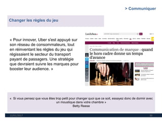 12/01/2017 30
« Pour innover, Uber s'est appuyé sur
son réseau de consommateurs, tout
en réinventant les règles du jeu qui
régissaient le secteur du transport
payant de passagers. Une stratégie
que devraient suivre les marques pour
booster leur audience. »
> Communiquer
Changer les règles du jeu
« Si vous pensez que vous êtes trop petit pour changer quoi que ce soit, essayez donc de dormir avec
un moustique dans votre chambre »
Betty Reese
 