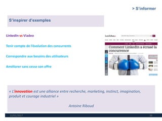 12/01/2017 33
LinkedIn vs Viadeo
Tenir compte de l’évolution des concurrents
Correspondre aux besoins des utilisateurs
Améliorer sans cesse son offre
S’inspirer d’exemples
« L’innovation est une alliance entre recherche, marketing, instinct, imagination,
produit et courage industriel »
Antoine Riboud
> S’informer
 