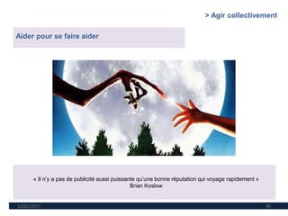 12/01/2017 40
Aider pour se faire aider
« Il n’y a pas de publicité aussi puissante qu’une bonne réputation qui voyage rapidement »
Brian Koslow
> Agir collectivement
 
