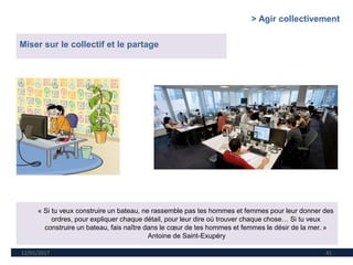 12/01/2017 41
Miser sur le collectif et le partage
« Si tu veux construire un bateau, ne rassemble pas tes hommes et femmes pour leur donner des
ordres, pour expliquer chaque détail, pour leur dire où trouver chaque chose… Si tu veux
construire un bateau, fais naître dans le cœur de tes hommes et femmes le désir de la mer. »
Antoine de Saint-Exupéry
> Agir collectivement
 