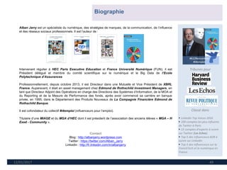 12/01/2017 49
Tribunes pour
Classé dans
► Linkedin Top Voices 2016
► 100 comptes les plus influents
de Twitter à Paris
► 15 comptes d'experts à suivre
sur Twitter (Les Echos)
► Top 5 des influenceurs B2B à
suivre sur LinkedIn
► Top 5 des influenceurs sur la
FrenchTech et le numérique en
France
Alban Jarry est un spécialiste du numérique, des stratégies de marques, de la communication, de l’influence
et des réseaux sociaux professionnels. Il est l’auteur de :
Intervenant régulier à HEC Paris Executive Education et France Université Numérique (FUN), il est
Président délégué et membre du comité scientifique sur le numérique et le Big Data de l’Ecole
Polytechnique d’Assurances
Professionnellement, depuis octobre 2013, il est Directeur dans une Mutuelle et Vice Président de XBRL
France. Auparavant, il était en asset management chez Edmond de Rothschild Investment Managers, en
tant que Directeur Adjoint des Opérations en charge des Directions des Systèmes d’Information, de la MOA et
du Reporting et de la Mesure de Performance des fonds, après avoir commencé sa carrière en banque
privée, en 1995, dans le Département des Produits Nouveaux de La Compagnie Financière Edmond de
Rothschild Banque.
Il est cofondateur du collectif #i4emploi (influenceurs pour l’emploi).
Titulaire d’une MIAGE et du MGA d’HEC dont il est président de l’association des anciens élèves « MGA – H
Exed - Community ».
Contact
Blog : http://albanjarry.wordpress.com
Twitter : https://twitter.com/Alban_Jarry
Linkedin : http://fr.linkedin.com/in/albanjarry
Biographie
 