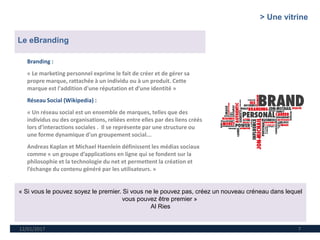 12/01/2017 7
Branding :
« Le marketing personnel exprime le fait de créer et de gérer sa
propre marque, rattachée à un individu ou à un produit. Cette
marque est l'addition d'une réputation et d’une identité »
Réseau Social (Wikipedia) :
« Un réseau social est un ensemble de marques, telles que des
individus ou des organisations, reliées entre elles par des liens créés
lors d’interactions sociales . Il se représente par une structure ou
une forme dynamique d'un groupement social...
Andreas Kaplan et Michael Haenlein définissent les médias sociaux
comme « un groupe d’applications en ligne qui se fondent sur la
philosophie et la technologie du net et permettent la création et
l’échange du contenu généré par les utilisateurs. »
Le eBranding
« Si vous le pouvez soyez le premier. Si vous ne le pouvez pas, créez un nouveau créneau dans lequel
vous pouvez être premier »
Al Ries
> Une vitrine
 