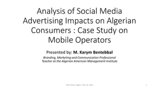 Analysis of Social Media
Advertising Impacts on Algerian
Consumers : Case Study on
Mobile Operators
Presented by: M. Karym Bentebbal
Branding, Marketing and Communication Professional
Teacher at the Algerian American Management Institute
EHEC Kolea, Algiers. Mai 16, 2016 1
 