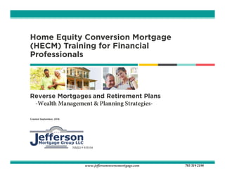 Home Equity Conversion Mortgage
(HECM) Training for Financial
Professionals
Reverse Mortgages and Retirement Plans
-Wealth Management & Planning Strategies-
Created September, 2016
www.jeffersonreversemortgage.com 703 319 2198
NMLS # 935554 (nmls.consumeraccess.org)
 