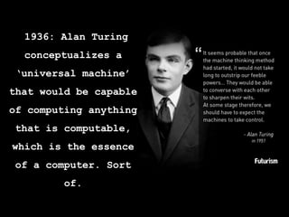 1936: Alan Turing
conceptualizes a
‘universal machine’
that would be capable
of computing anything
that is computable,
whi...