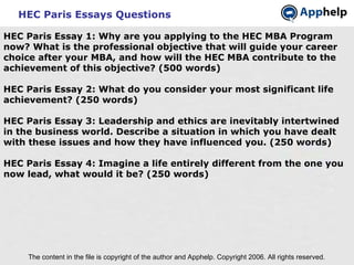 HEC Paris Essays Questions The content in the file is copyright of the author and Apphelp. Copyright 2006. All rights reserved.  HEC Paris Essay 1: Why are you applying to the HEC MBA Program now? What is the professional objective that will guide your career choice after your MBA, and how will the HEC MBA contribute to the achievement of this objective? (500 words) HEC Paris Essay 2: What do you consider your most significant life achievement? (250 words) HEC Paris Essay 3: Leadership and ethics are inevitably intertwined in the business world. Describe a situation in which you have dealt with these issues and how they have influenced you. (250 words) HEC Paris Essay 4: Imagine a life entirely different from the one you now lead, what would it be? (250 words) 
