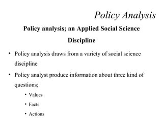 Policy analysis; an Applied Social Science
Discipline
• Policy analysis draws from a variety of social science
discipline
• Policy analyst produce information about three kind of
questions;
• Values
• Facts
• Actions
Policy Analysis
 