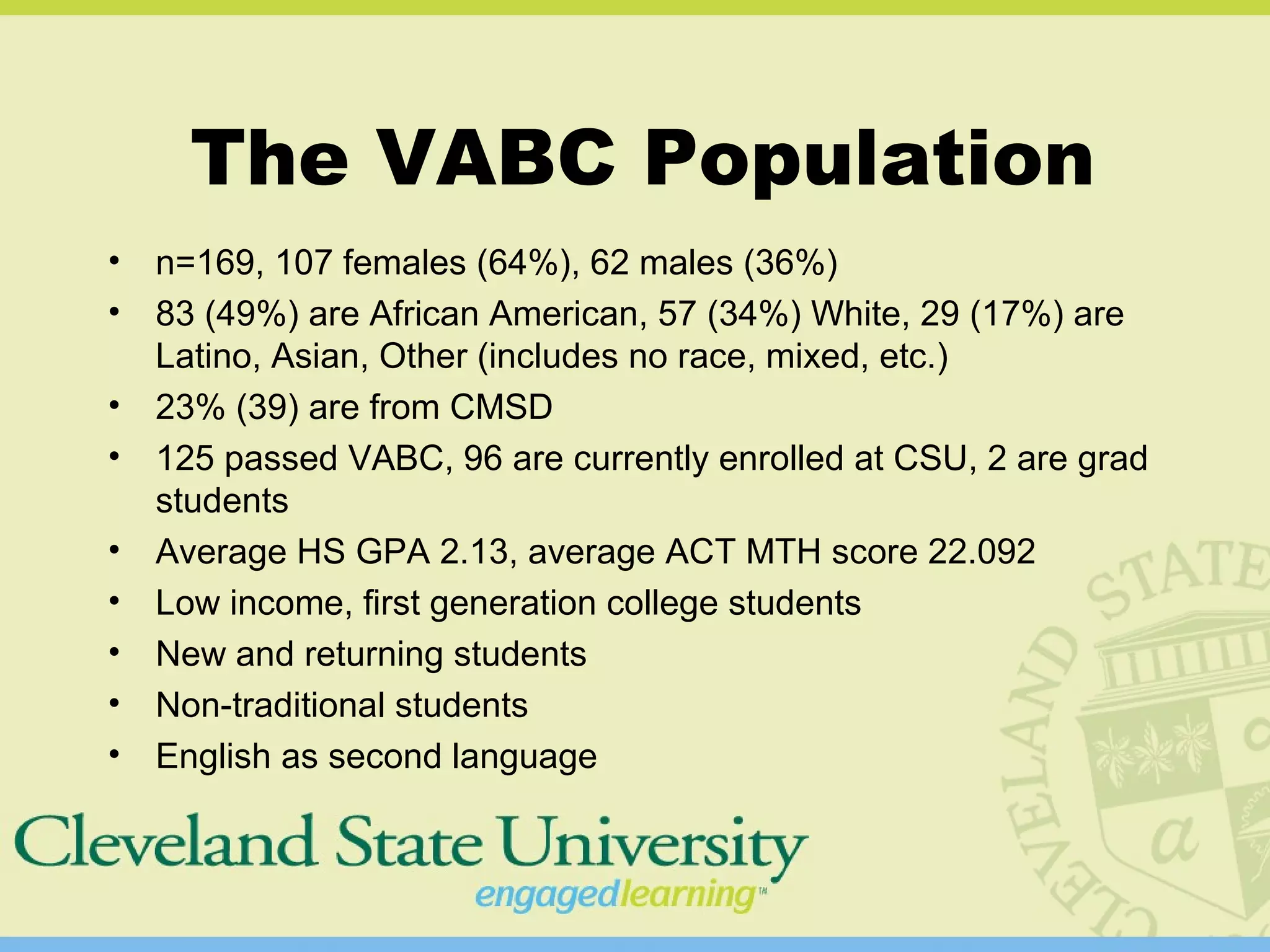 The VABC Population
• n=169, 107 females (64%), 62 males (36%)
• 83 (49%) are African American, 57 (34%) White, 29 (17%) are
Latino, Asian, Other (includes no race, mixed, etc.)
• 23% (39) are from CMSD
• 125 passed VABC, 96 are currently enrolled at CSU, 2 are grad
students
• Average HS GPA 2.13, average ACT MTH score 22.092
• Low income, first generation college students
• New and returning students
• Non-traditional students
• English as second language
 