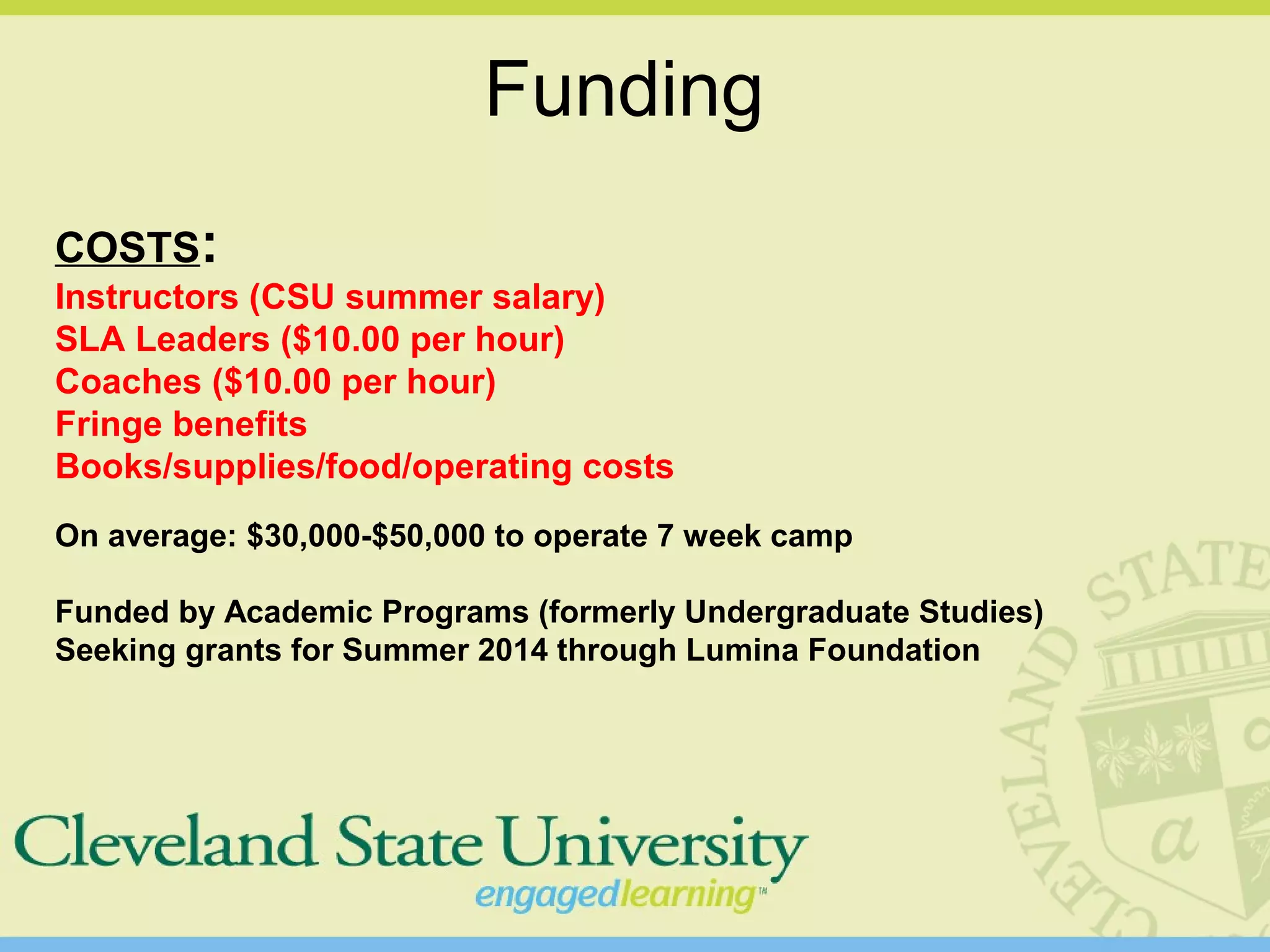 Funding
COSTS:
Instructors (CSU summer salary)
SLA Leaders ($10.00 per hour)
Coaches ($10.00 per hour)
Fringe benefits
Books/supplies/food/operating costs
On average: $30,000-$50,000 to operate 7 week camp
Funded by Academic Programs (formerly Undergraduate Studies)
Seeking grants for Summer 2014 through Lumina Foundation
 
