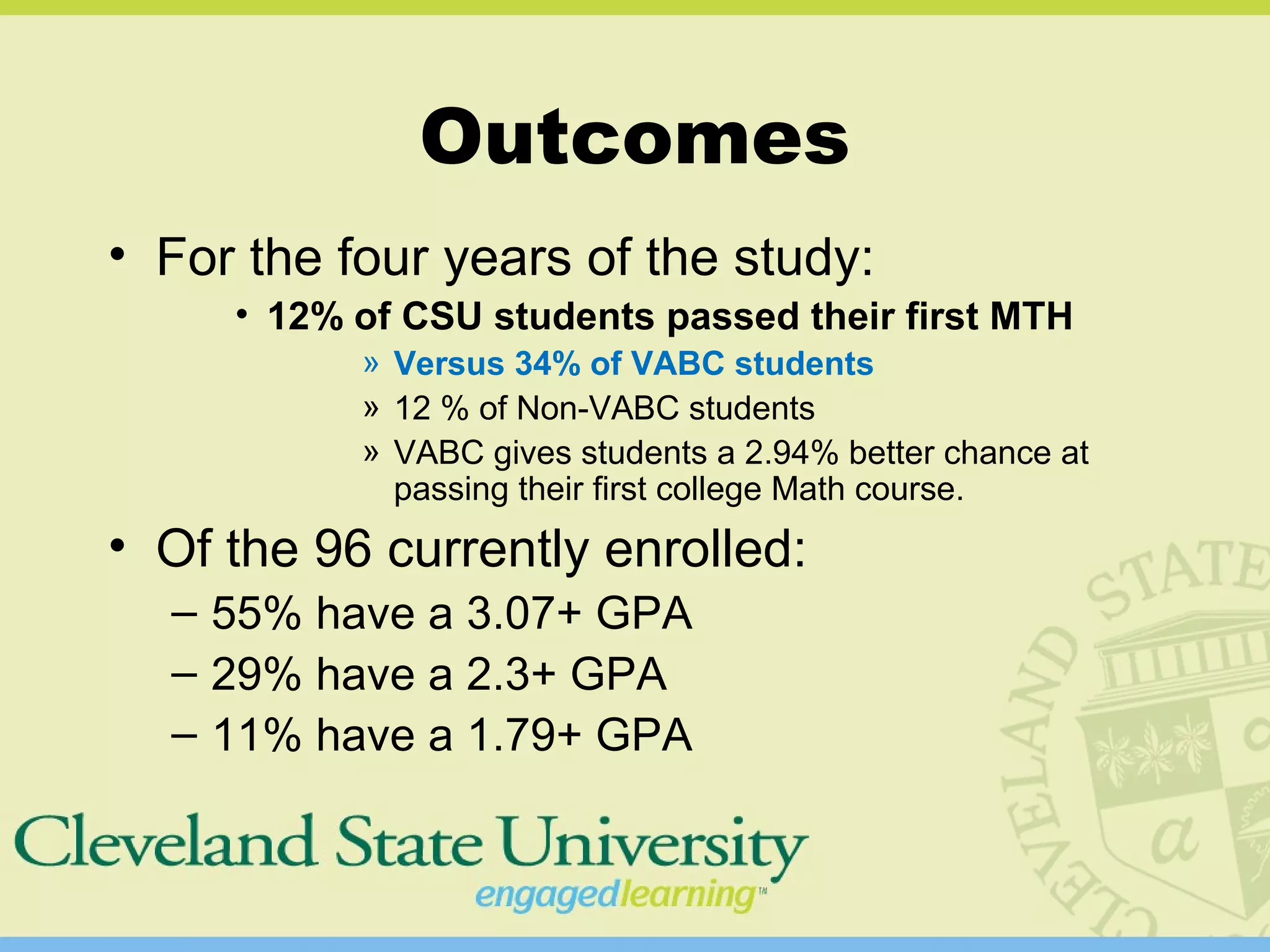 Outcomes
• For the four years of the study:
• 12% of CSU students passed their first MTH
» Versus 34% of VABC students
» 12 % of Non-VABC students
» VABC gives students a 2.94% better chance at
passing their first college Math course.
• Of the 96 currently enrolled:
– 55% have a 3.07+ GPA
– 29% have a 2.3+ GPA
– 11% have a 1.79+ GPA
 