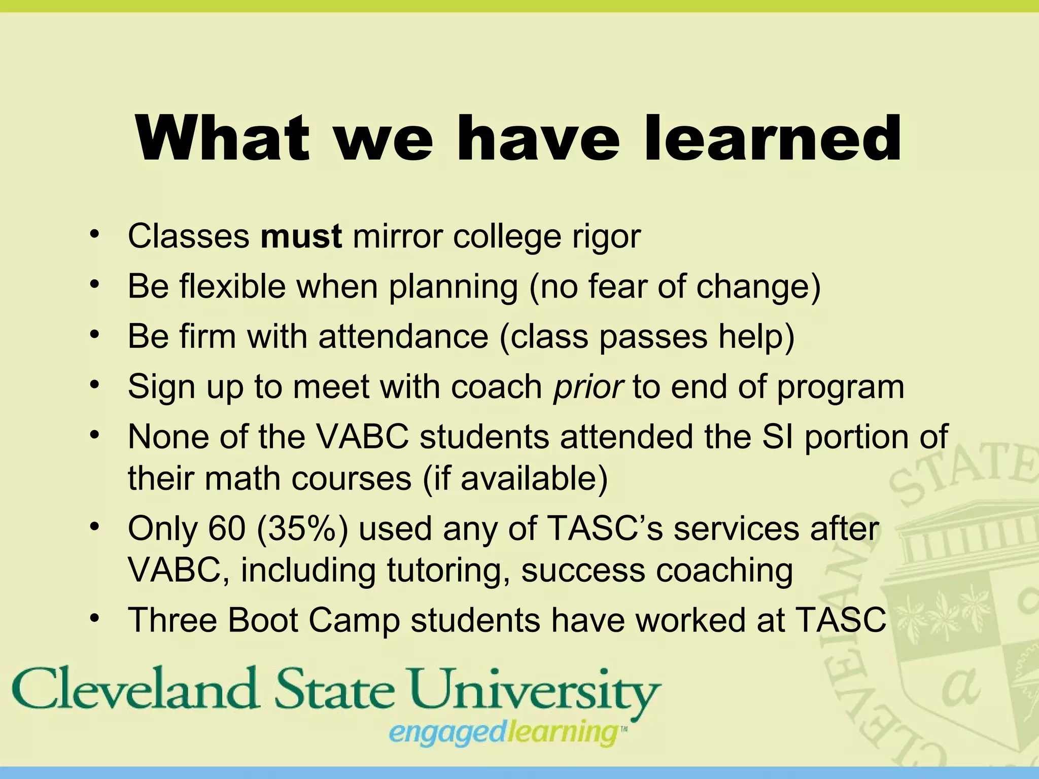 What we have learned
• Classes must mirror college rigor
• Be flexible when planning (no fear of change)
• Be firm with attendance (class passes help)
• Sign up to meet with coach prior to end of program
• None of the VABC students attended the SI portion of
their math courses (if available)
• Only 60 (35%) used any of TASC’s services after
VABC, including tutoring, success coaching
• Three Boot Camp students have worked at TASC
 