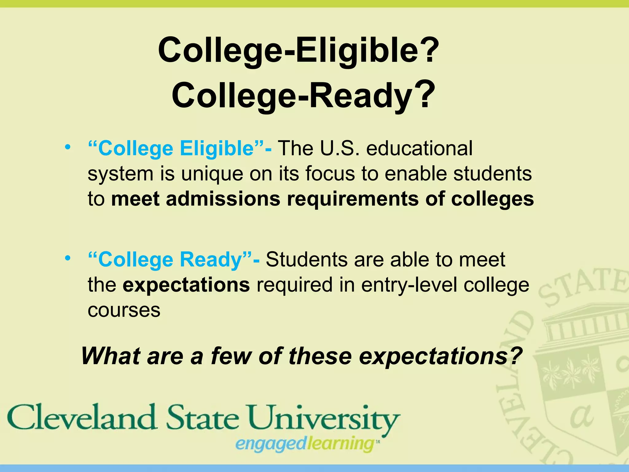 College-Eligible?
College-Ready?
• “College Eligible”- The U.S. educational
system is unique on its focus to enable students
to meet admissions requirements of colleges
• “College Ready”- Students are able to meet
the expectations required in entry-level college
courses
What are a few of these expectations?
 