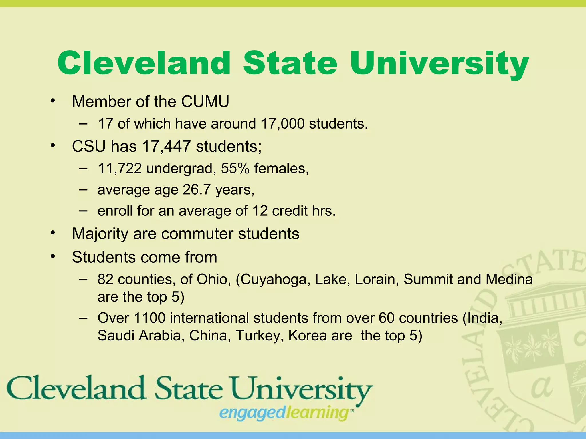 Cleveland State University
• Member of the CUMU
– 17 of which have around 17,000 students.
• CSU has 17,447 students;
– 11,722 undergrad, 55% females,
– average age 26.7 years,
– enroll for an average of 12 credit hrs.
• Majority are commuter students
• Students come from
– 82 counties, of Ohio, (Cuyahoga, Lake, Lorain, Summit and Medina
are the top 5)
– Over 1100 international students from over 60 countries (India,
Saudi Arabia, China, Turkey, Korea are the top 5)
 