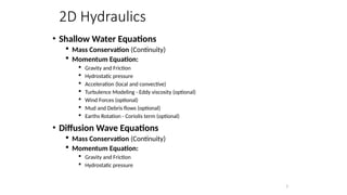 2D Hydraulics
• Shallow Water Equations
 Mass Conservation (Continuity)
 Momentum Equation:
 Gravity and Friction
 Hydrostatic pressure
 Acceleration (local and convective)
 Turbulence Modeling - Eddy viscosity (optional)
 Wind Forces (optional)
 Mud and Debris flows (optional)
 Earths Rotation - Coriolis term (optional)
• Diffusion Wave Equations
 Mass Conservation (Continuity)
 Momentum Equation:
 Gravity and Friction
 Hydrostatic pressure
3
 