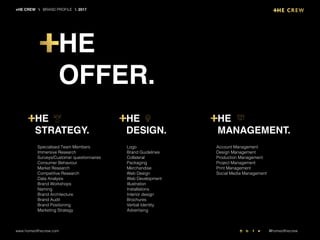 Specialised Team Members
Immersive Research
Surveys/Customer questionnaires
Consumer Behaviour
Market Research
Competitive Research
Data Analysis
Brand Workshops
Naming
Brand Architecture
Brand Audit
Brand Positioning
Marketing Strategy
Logo
Brand Guidelines
Collateral
Packaging
Merchandise
Web Design
Web Development
Illustration
Installations
Interior design
Brochures
Verbal Identity
Advertising
Account Management
Design Management
Production Management
Project Management
Print Management
Social Media Management
HE
STRATEGY.
HE
DESIGN.
HE
MANAGEMENT.
HE
OFFER.
+HE CREW  BRAND PROFILE  2017
www.homeofthecrew.com @homeofthecrew
 