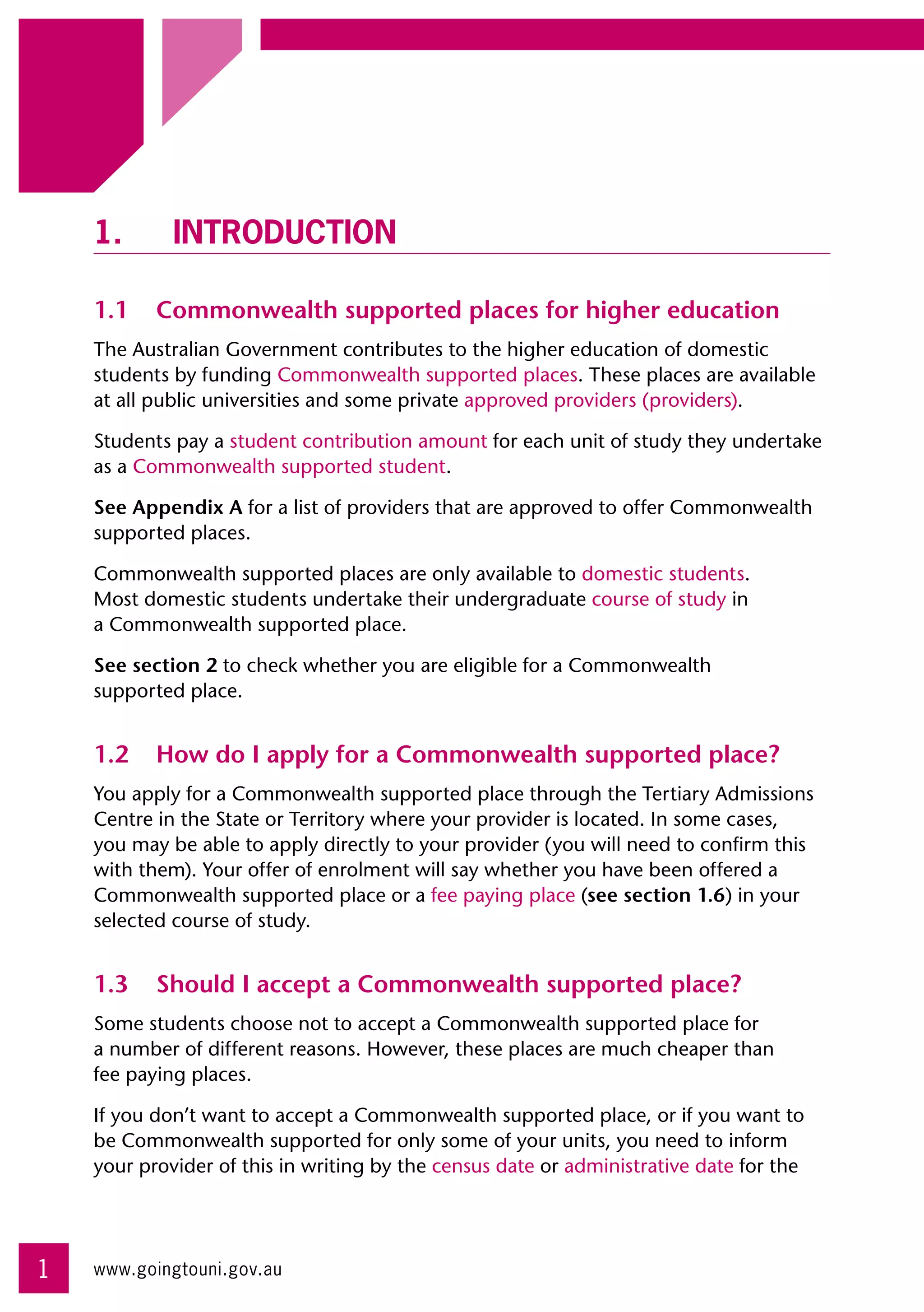 1.	Introduction

    1.1	 Commonwealth supported places for higher education
    The Australian Government contributes to the higher education of domestic
    students by funding Commonwealth supported places. These places are available
    at all public universities and some private approved providers (providers).

    Students pay a student contribution amount for each unit of study they undertake
    as a Commonwealth supported student.

    See Appendix A for a list of providers that are approved to offer Commonwealth
    supported places.

    Commonwealth supported places are only available to domestic students. 	
    Most domestic students undertake their undergraduate course of study in 	
    a Commonwealth supported place.

    See section 2 to check whether you are eligible for a Commonwealth 	
    supported place.


    1.2	 How do I apply for a Commonwealth supported place?
    You apply for a Commonwealth supported place through the Tertiary Admissions
    Centre in the State or Territory where your provider is located. In some cases,
    you may be able to apply directly to your provider (you will need to confirm this
    with them). Your offer of enrolment will say whether you have been offered a
    Commonwealth supported place or a fee paying place (see section 1.6) in your
    selected course of study.


    1.3	 Should I accept a Commonwealth supported place?
    Some students choose not to accept a Commonwealth supported place for 	
    a number of different reasons. However, these places are much cheaper than 	
    fee paying places.

    If you don’t want to accept a Commonwealth supported place, or if you want to
    be Commonwealth supported for only some of your units, you need to inform
    your provider of this in writing by the census date or administrative date for the




1   www.goingtouni.gov.au
 