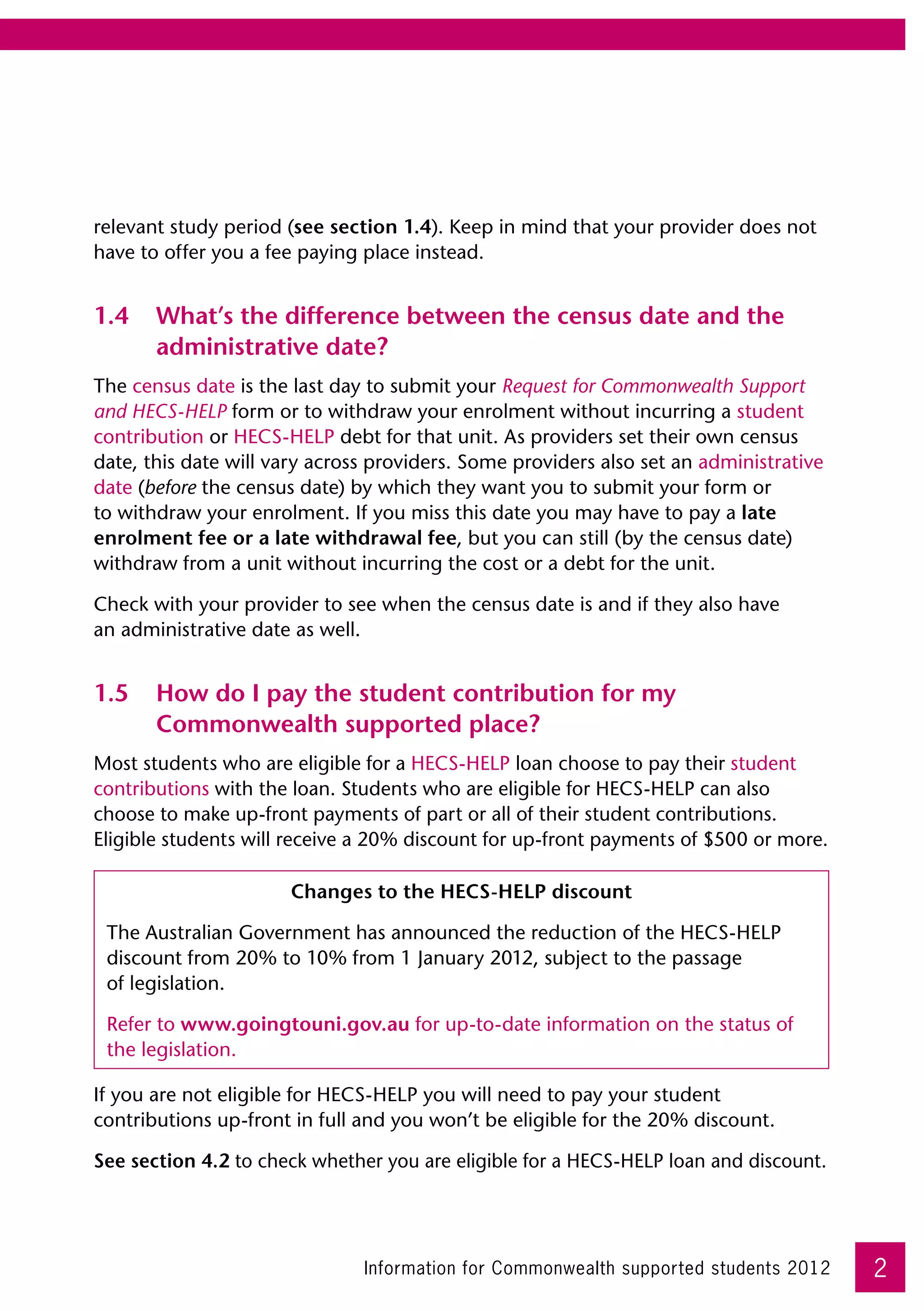 relevant study period (see section 1.4). Keep in mind that your provider does not
have to offer you a fee paying place instead.


1.4	 What’s the difference between the census date and the
     administrative date?
The census date is the last day to submit your Request for Commonwealth Support
and HECS-HELP form or to withdraw your enrolment without incurring a student
contribution or HECS-HELP debt for that unit. As providers set their own census
date, this date will vary across providers. Some providers also set an administrative
date (before the census date) by which they want you to submit your form or
to withdraw your enrolment. If you miss this date you may have to pay a late
enrolment fee or a late withdrawal fee, but you can still (by the census date)
withdraw from a unit without incurring the cost or a debt for the unit.

Check with your provider to see when the census date is and if they also have 	
an administrative date as well.


1.5	 How do I pay the student contribution for my
     Commonwealth supported place?
Most students who are eligible for a HECS-HELP loan choose to pay their student
contributions with the loan. Students who are eligible for HECS-HELP can also
choose to make up-front payments of part or all of their student contributions.
Eligible students will receive a 20% discount for up-front payments of $500 or more.

                      Changes to the HECS-HELP discount

 The Australian Government has announced the reduction of the HECS-HELP
 discount from 20% to 10% from 1 January 2012, subject to the passage 	
 of legislation.

 Refer to www.goingtouni.gov.au for up-to-date information on the status of
 the legislation.

If you are not eligible for HECS-HELP you will need to pay your student
contributions up-front in full and you won’t be eligible for the 20% discount.

See section 4.2 to check whether you are eligible for a HECS-HELP loan and discount.




                               Information for Commonwealth supported students 2012     2
 