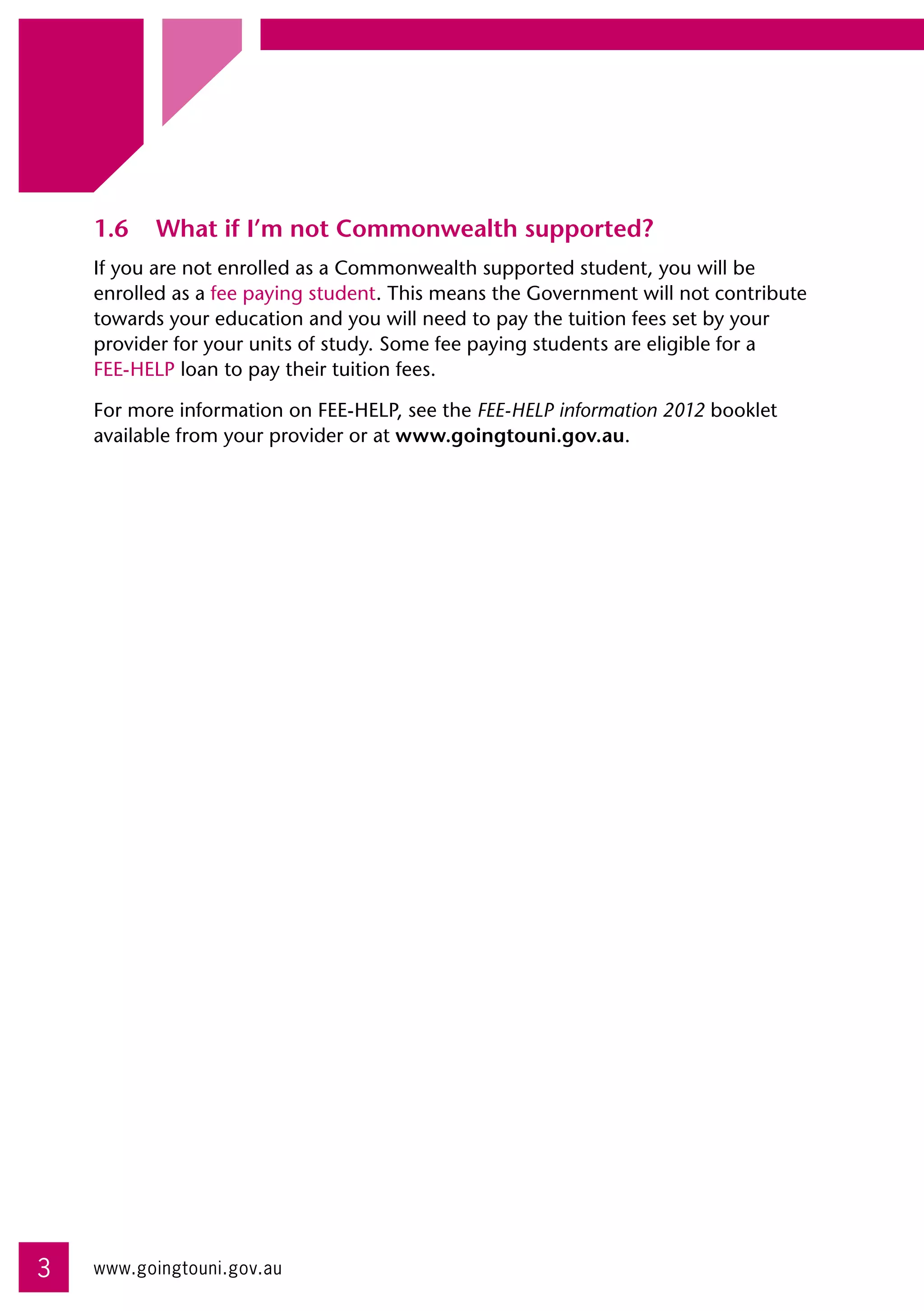 1.6	 What if I’m not Commonwealth supported?
    If you are not enrolled as a Commonwealth supported student, you will be
    enrolled as a fee paying student. This means the Government will not contribute
    towards your education and you will need to pay the tuition fees set by your
    provider for your units of study. Some fee paying students are eligible for a 	
    FEE-HELP loan to pay their tuition fees.

    For more information on FEE-HELP, see the FEE-HELP information 2012 booklet
    available from your provider or at www.goingtouni.gov.au.




3   www.goingtouni.gov.au
 