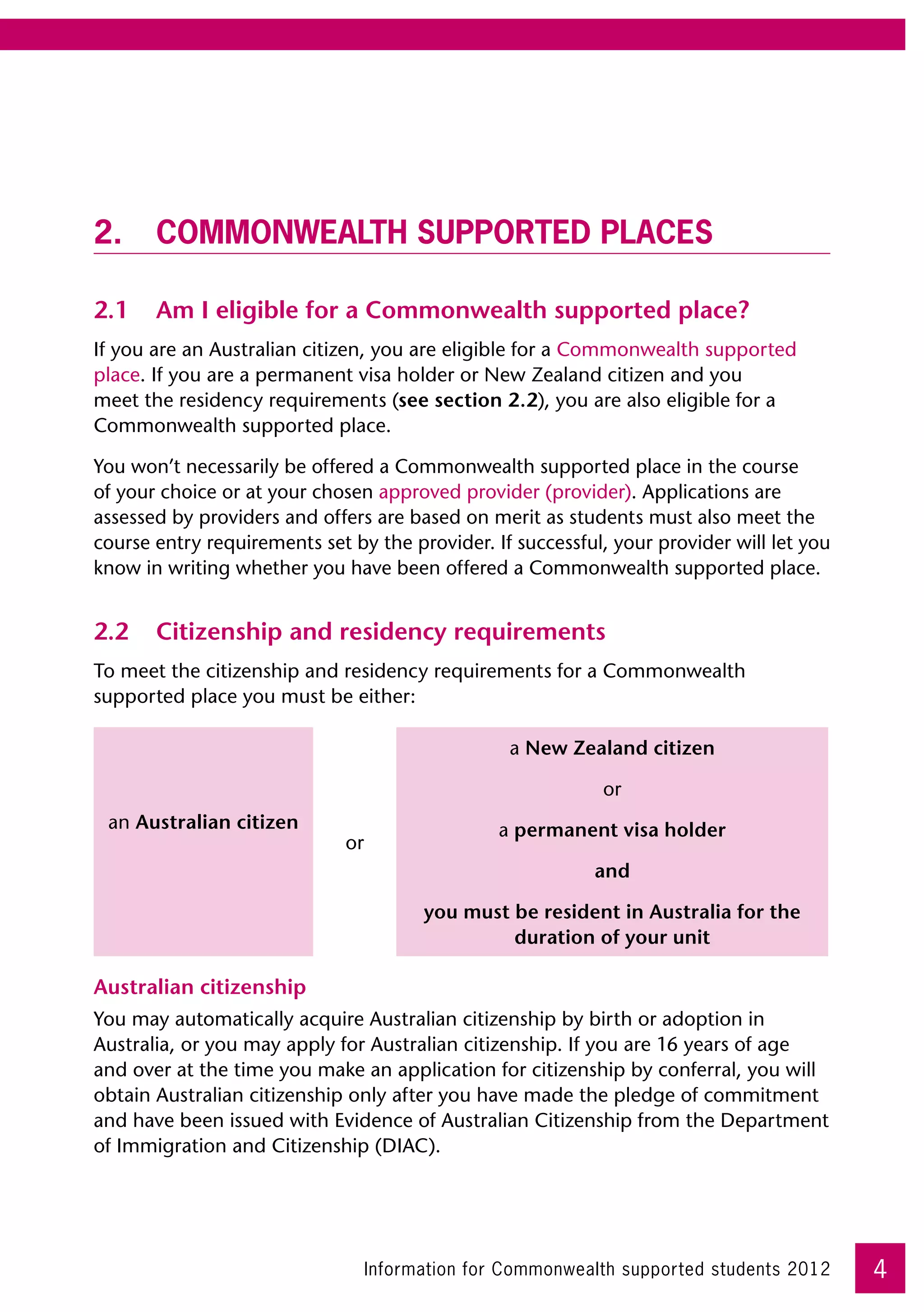 2.	 Commonwealth supported places

2.1	 Am I eligible for a Commonwealth supported place?
If you are an Australian citizen, you are eligible for a Commonwealth supported
place. If you are a permanent visa holder or New Zealand citizen and you
meet the residency requirements (see section 2.2), you are also eligible for a
Commonwealth supported place.

You won’t necessarily be offered a Commonwealth supported place in the course
of your choice or at your chosen approved provider (provider). Applications are
assessed by providers and offers are based on merit as students must also meet the
course entry requirements set by the provider. If successful, your provider will let you
know in writing whether you have been offered a Commonwealth supported place.


2.2	 Citizenship and residency requirements
To meet the citizenship and residency requirements for a Commonwealth
supported place you must be either:

                                                   a New Zealand citizen

                                                             or
 an Australian citizen                            a permanent visa holder
                              or
                                                            and

                                         you must be resident in Australia for the
                                                  duration of your unit

Australian citizenship
You may automatically acquire Australian citizenship by birth or adoption in
Australia, or you may apply for Australian citizenship. If you are 16 years of age
and over at the time you make an application for citizenship by conferral, you will
obtain Australian citizenship only after you have made the pledge of commitment
and have been issued with Evidence of Australian Citizenship from the Department
of Immigration and Citizenship (DIAC).




                                   Information for Commonwealth supported students 2012    4
 