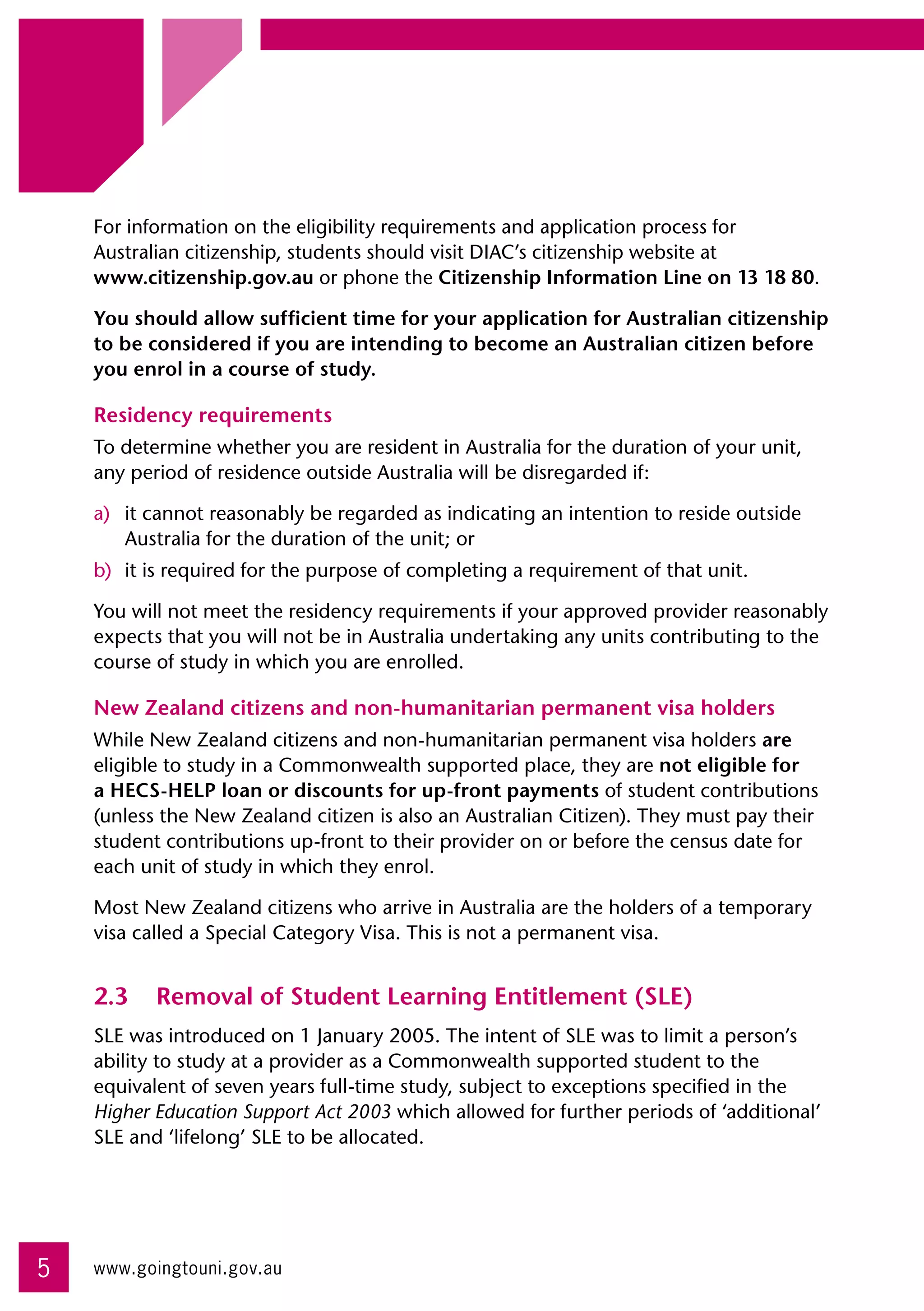 For information on the eligibility requirements and application process for 	
    Australian citizenship, students should visit DIAC’s citizenship website at 	
    www.citizenship.gov.au or phone the Citizenship Information Line on 13 18 80.

    You should allow sufficient time for your application for Australian citizenship
    to be considered if you are intending to become an Australian citizen before
    you enrol in a course of study.

    Residency requirements
    To determine whether you are resident in Australia for the duration of your unit,
    any period of residence outside Australia will be disregarded if:

    a)	 it cannot reasonably be regarded as indicating an intention to reside outside
        Australia for the duration of the unit; or
    b)	 it is required for the purpose of completing a requirement of that unit.

    You will not meet the residency requirements if your approved provider reasonably
    expects that you will not be in Australia undertaking any units contributing to the
    course of study in which you are enrolled.

    New Zealand citizens and non-humanitarian permanent visa holders
    While New Zealand citizens and non-humanitarian permanent visa holders are
    eligible to study in a Commonwealth supported place, they are not eligible for
    a HECS-HELP loan or discounts for up-front payments of student contributions
    (unless the New Zealand citizen is also an Australian Citizen). They must pay their
    student contributions up-front to their provider on or before the census date for
    each unit of study in which they enrol.

    Most New Zealand citizens who arrive in Australia are the holders of a temporary
    visa called a Special Category Visa. This is not a permanent visa.


    2.3	 Removal of Student Learning Entitlement (SLE)
    SLE was introduced on 1 January 2005. The intent of SLE was to limit a person’s
    ability to study at a provider as a Commonwealth supported student to the
    equivalent of seven years full-time study, subject to exceptions specified in the
    Higher Education Support Act 2003 which allowed for further periods of ‘additional’
    SLE and ‘lifelong’ SLE to be allocated.




5   www.goingtouni.gov.au
 