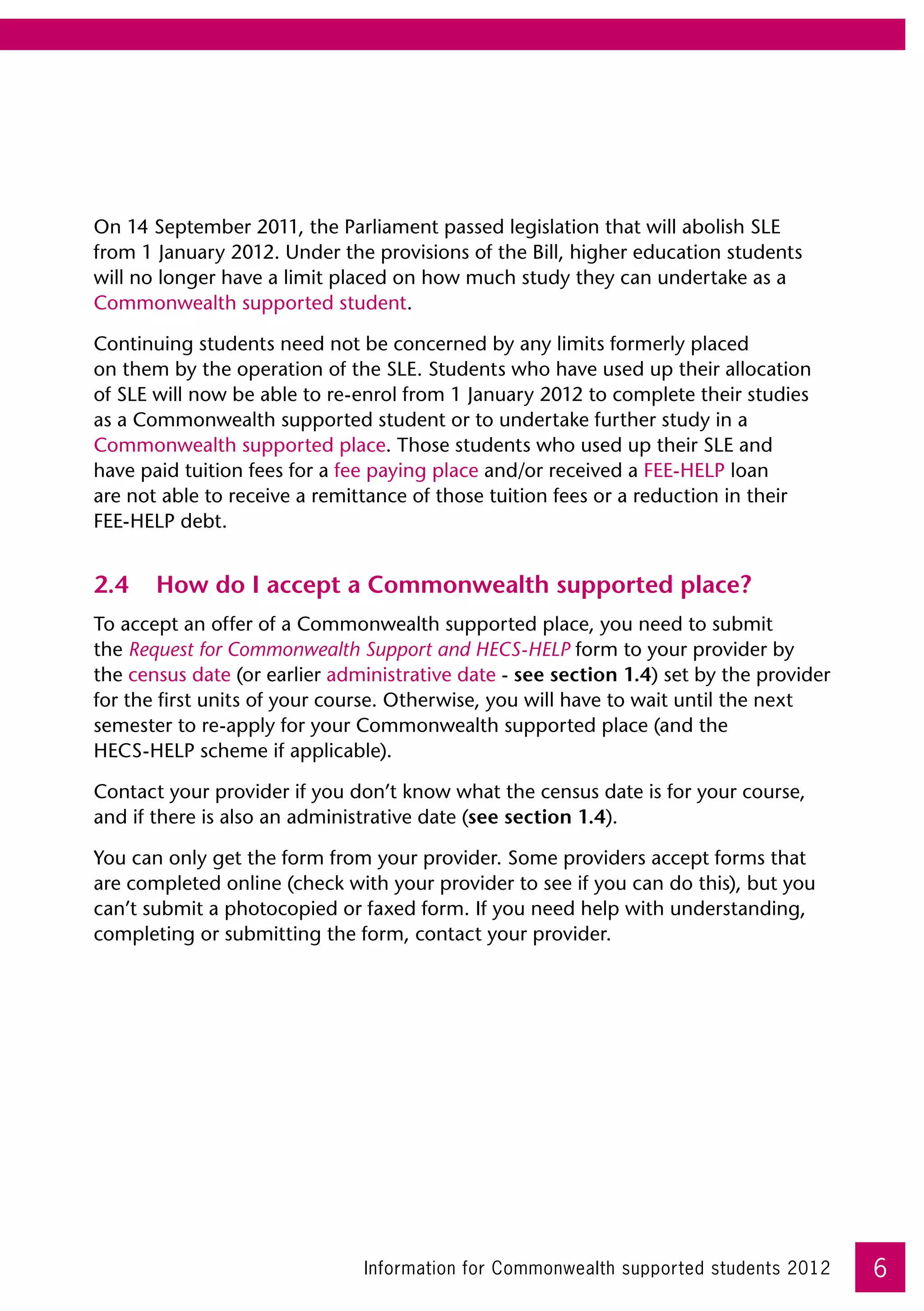 On 14 September 2011, the Parliament passed legislation that will abolish SLE
from 1 January 2012. Under the provisions of the Bill, higher education students
will no longer have a limit placed on how much study they can undertake as a
Commonwealth supported student.

Continuing students need not be concerned by any limits formerly placed 	
on them by the operation of the SLE. Students who have used up their allocation 	
of SLE will now be able to re-enrol from 1 January 2012 to complete their studies
as a Commonwealth supported student or to undertake further study in a
Commonwealth supported place. Those students who used up their SLE and 	
have paid tuition fees for a fee paying place and/or received a FEE-HELP loan 	
are not able to receive a remittance of those tuition fees or a reduction in their 	
FEE-HELP debt.  


2.4	 How do I accept a Commonwealth supported place?
To accept an offer of a Commonwealth supported place, you need to submit 	
the Request for Commonwealth Support and HECS-HELP form to your provider by 	
the census date (or earlier administrative date - see section 1.4) set by the provider
for the first units of your course. Otherwise, you will have to wait until the next
semester to re-apply for your Commonwealth supported place (and the 	
HECS-HELP scheme if applicable).

Contact your provider if you don’t know what the census date is for your course,
and if there is also an administrative date (see section 1.4).

You can only get the form from your provider. Some providers accept forms that
are completed online (check with your provider to see if you can do this), but you
can’t submit a photocopied or faxed form. If you need help with understanding,
completing or submitting the form, contact your provider.




                               Information for Commonwealth supported students 2012      6
 