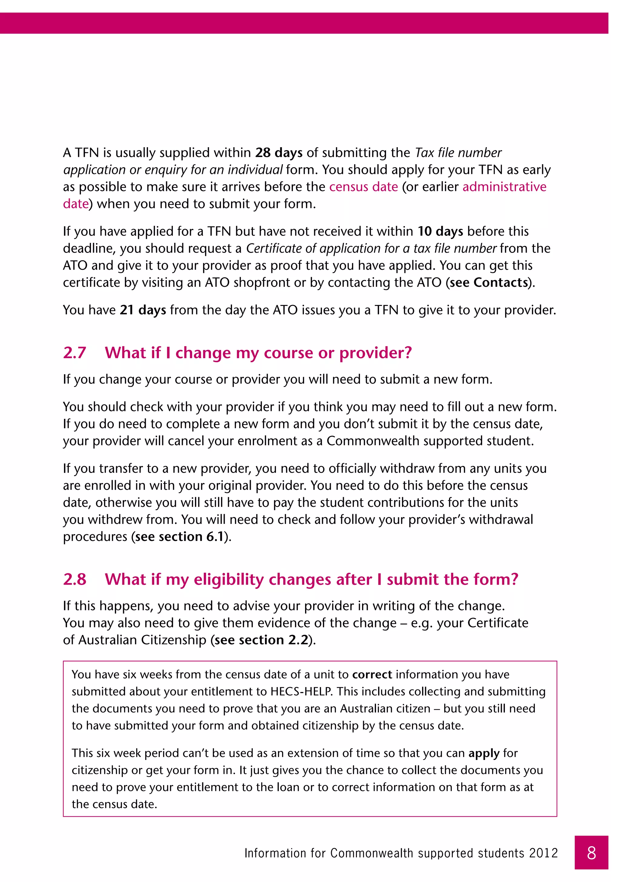 A TFN is usually supplied within 28 days of submitting the Tax file number
application or enquiry for an individual form. You should apply for your TFN as early
as possible to make sure it arrives before the census date (or earlier administrative
date) when you need to submit your form.

If you have applied for a TFN but have not received it within 10 days before this
deadline, you should request a Certificate of application for a tax file number from the
ATO and give it to your provider as proof that you have applied. You can get this
certificate by visiting an ATO shopfront or by contacting the ATO (see Contacts).

You have 21 days from the day the ATO issues you a TFN to give it to your provider.


2.7	 What if I change my course or provider?
If you change your course or provider you will need to submit a new form.

You should check with your provider if you think you may need to fill out a new form.
If you do need to complete a new form and you don’t submit it by the census date,
your provider will cancel your enrolment as a Commonwealth supported student.

If you transfer to a new provider, you need to officially withdraw from any units you
are enrolled in with your original provider. You need to do this before the census
date, otherwise you will still have to pay the student contributions for the units
you withdrew from. You will need to check and follow your provider’s withdrawal
procedures (see section 6.1).


2.8	 What if my eligibility changes after I submit the form?
If this happens, you need to advise your provider in writing of the change. 	
You may also need to give them evidence of the change – e.g. your Certificate 	
of Australian Citizenship (see section 2.2).

 You have six weeks from the census date of a unit to correct information you have
 submitted about your entitlement to HECS-HELP. This includes collecting and submitting
 the documents you need to prove that you are an Australian citizen – but you still need
 to have submitted your form and obtained citizenship by the census date.

 This six week period can’t be used as an extension of time so that you can apply for
 citizenship or get your form in. It just gives you the chance to collect the documents you
 need to prove your entitlement to the loan or to correct information on that form as at
 the census date.



                                  Information for Commonwealth supported students 2012        8
 