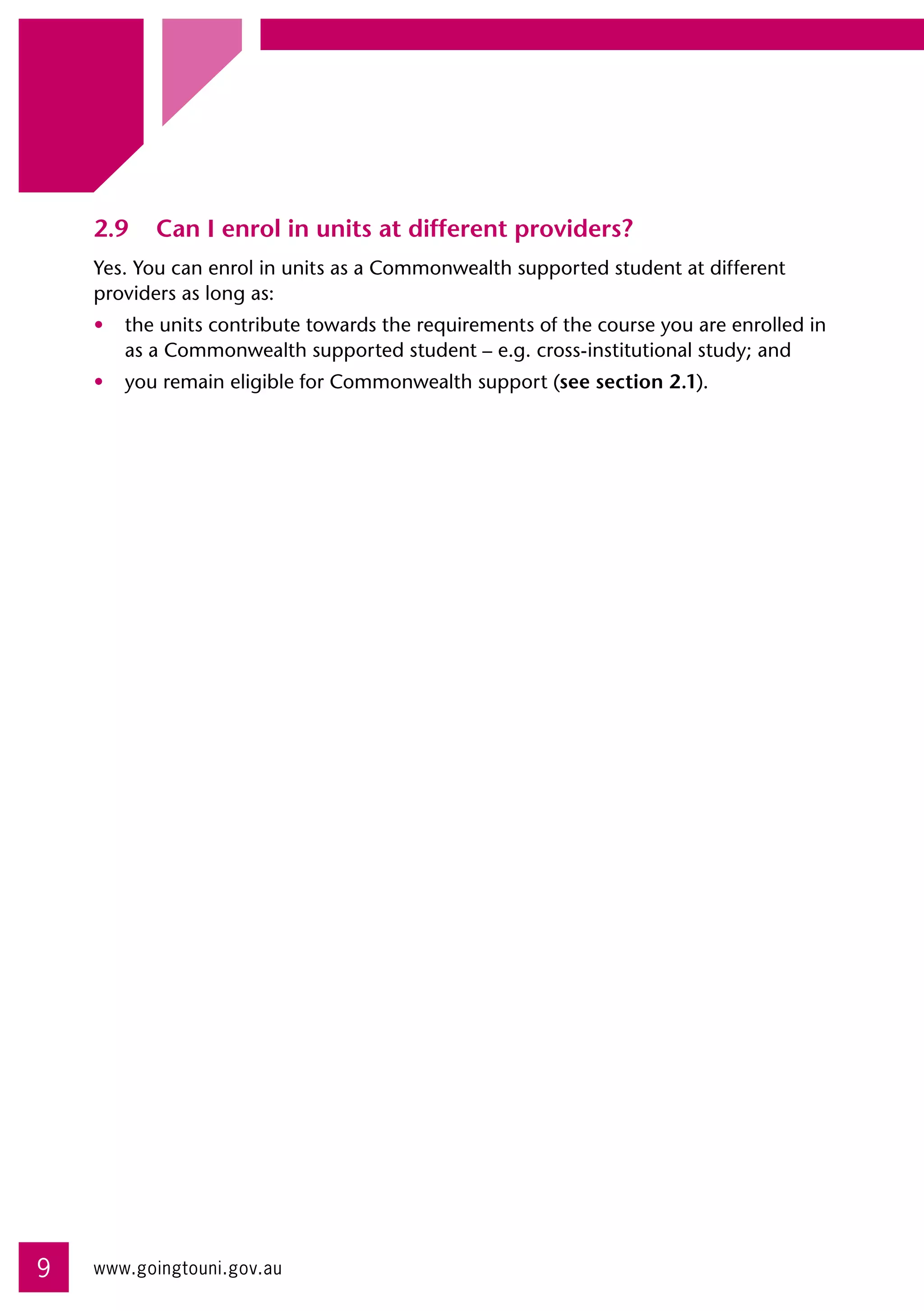 2.9	 Can I enrol in units at different providers?
    Yes. You can enrol in units as a Commonwealth supported student at different
    providers as long as:
    •	 the units contribute towards the requirements of the course you are enrolled in 	
       as a Commonwealth supported student – e.g. cross-institutional study; and
    •	 you remain eligible for Commonwealth support (see section 2.1).




9   www.goingtouni.gov.au
 