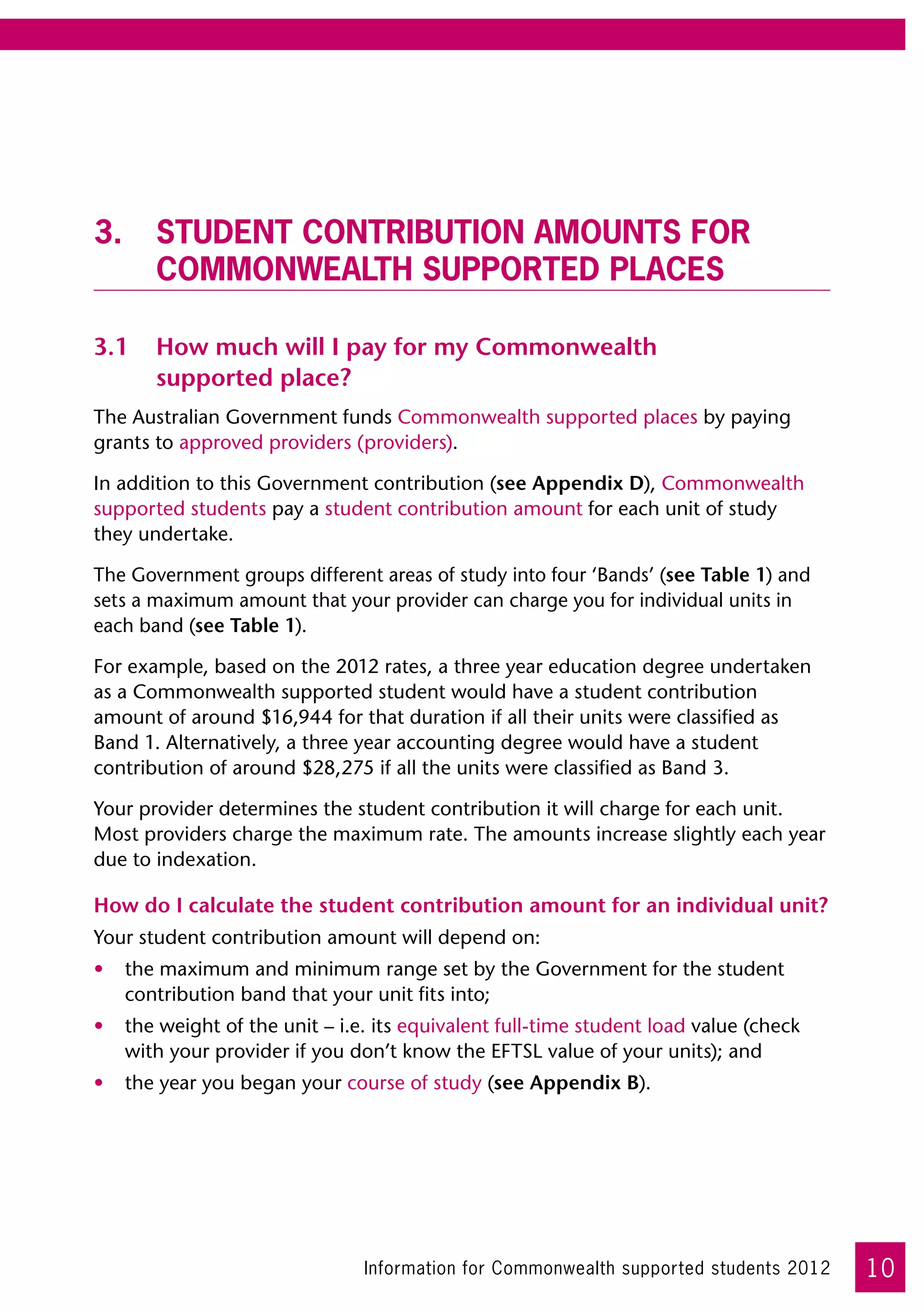 3.	Student contribution amounts for
   Commonwealth supported places

3.1	 How much will I pay for my Commonwealth
     supported place?
The Australian Government funds Commonwealth supported places by paying
grants to approved providers (providers).

In addition to this Government contribution (see Appendix D), Commonwealth
supported students pay a student contribution amount for each unit of study 	
they undertake.

The Government groups different areas of study into four ‘Bands’ (see Table 1) and
sets a maximum amount that your provider can charge you for individual units in
each band (see Table 1).

For example, based on the 2012 rates, a three year education degree undertaken 	
as a Commonwealth supported student would have a student contribution
amount of around $16,944 for that duration if all their units were classified as
Band 1. Alternatively, a three year accounting degree would have a student
contribution of around $28,275 if all the units were classified as Band 3.

Your provider determines the student contribution it will charge for each unit.
Most providers charge the maximum rate. The amounts increase slightly each year
due to indexation.

How do I calculate the student contribution amount for an individual unit?
Your student contribution amount will depend on:
•	 the maximum and minimum range set by the Government for the student
   contribution band that your unit fits into;
•	 the weight of the unit – i.e. its equivalent full-time student load value (check
   with your provider if you don’t know the EFTSL value of your units); and
•	 the year you began your course of study (see Appendix B).




                               Information for Commonwealth supported students 2012   10
 