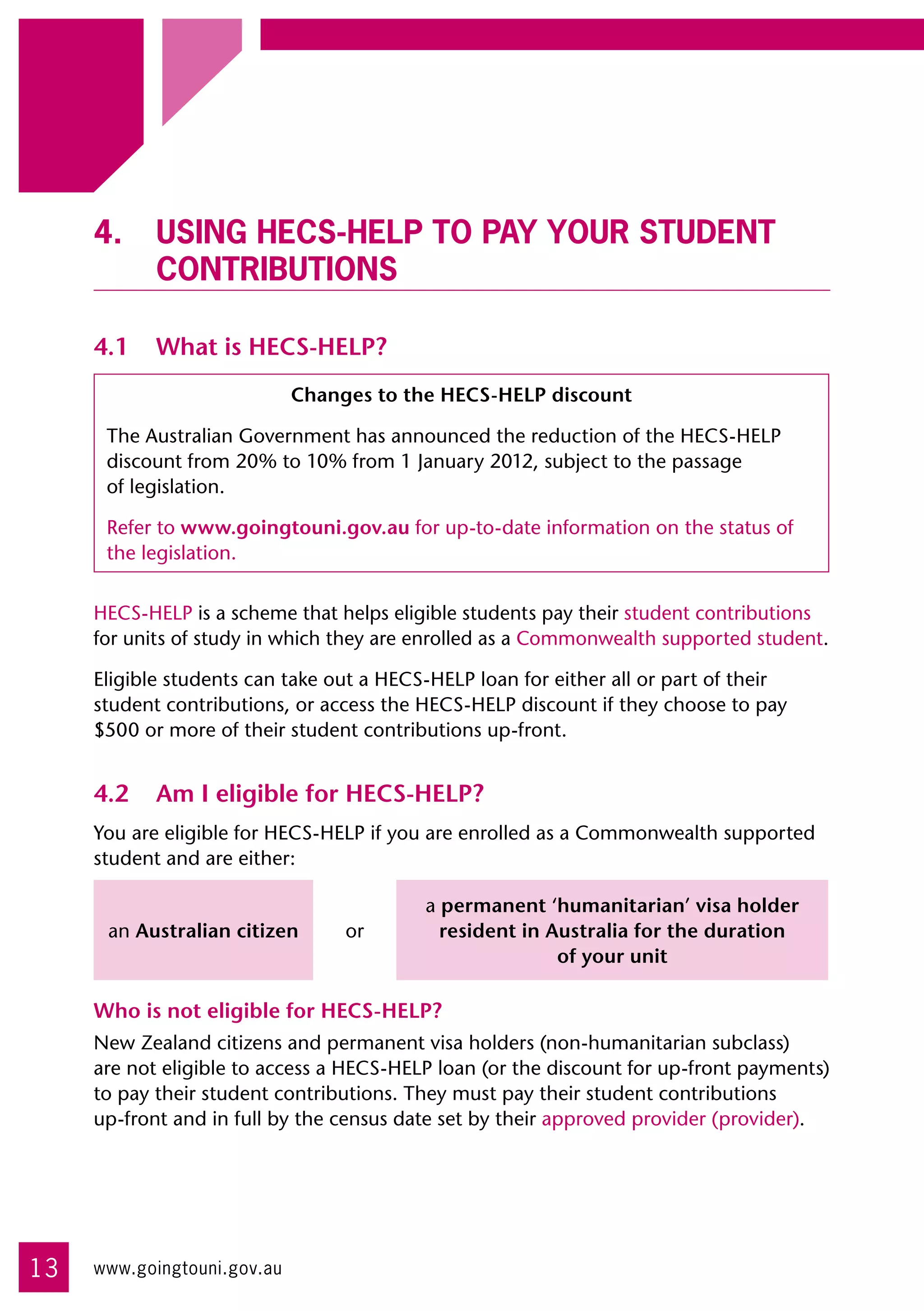 4.	 Using HECS-HELP to pay your student
         contributions

     4.1	 What is HECS-HELP?
                             Changes to the HECS-HELP discount

      The Australian Government has announced the reduction of the HECS-HELP
      discount from 20% to 10% from 1 January 2012, subject to the passage 	
      of legislation.

      Refer to www.goingtouni.gov.au for up-to-date information on the status of
      the legislation.


     HECS-HELP is a scheme that helps eligible students pay their student contributions
     for units of study in which they are enrolled as a Commonwealth supported student.

     Eligible students can take out a HECS-HELP loan for either all or part of their
     student contributions, or access the HECS-HELP discount if they choose to pay
     $500 or more of their student contributions up-front.


     4.2	 Am I eligible for HECS-HELP?
     You are eligible for HECS-HELP if you are enrolled as a Commonwealth supported
     student and are either:

                                          a permanent ‘humanitarian’ visa holder
      an Australian citizen       or        resident in Australia for the duration
                                                         of your unit

     Who is not eligible for HECS-HELP?
     New Zealand citizens and permanent visa holders (non-humanitarian subclass) 	
     are not eligible to access a HECS-HELP loan (or the discount for up-front payments)
     to pay their student contributions. They must pay their student contributions 	
     up-front and in full by the census date set by their approved provider (provider).




13   www.goingtouni.gov.au
 