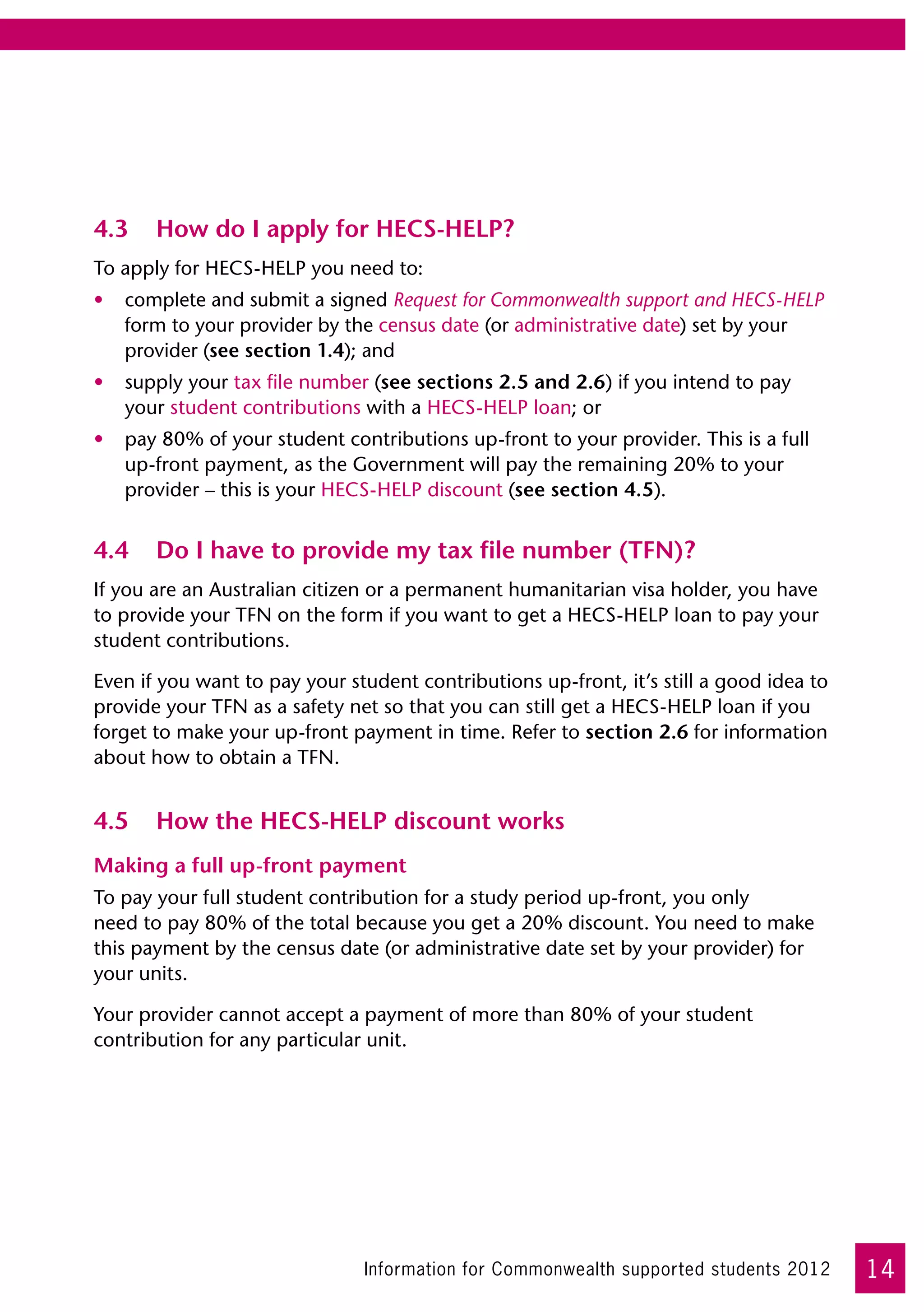 4.3	 How do I apply for HECS-HELP?
To apply for HECS-HELP you need to:
•	 complete and submit a signed Request for Commonwealth support and HECS-HELP
   form to your provider by the census date (or administrative date) set by your
   provider (see section 1.4); and
•	 supply your tax file number (see sections 2.5 and 2.6) if you intend to pay
   your student contributions with a HECS-HELP loan; or
•	 pay 80% of your student contributions up-front to your provider. This is a full
   up-front payment, as the Government will pay the remaining 20% to your
   provider – this is your HECS-HELP discount (see section 4.5).


4.4	 Do I have to provide my tax file number (TFN)?
If you are an Australian citizen or a permanent humanitarian visa holder, you have
to provide your TFN on the form if you want to get a HECS-HELP loan to pay your
student contributions.

Even if you want to pay your student contributions up-front, it’s still a good idea to
provide your TFN as a safety net so that you can still get a HECS-HELP loan if you
forget to make your up-front payment in time. Refer to section 2.6 for information
about how to obtain a TFN.


4.5	 How the HECS-HELP discount works
Making a full up-front payment
To pay your full student contribution for a study period up-front, you only 	
need to pay 80% of the total because you get a 20% discount. You need to make
this payment by the census date (or administrative date set by your provider) for
your units.

Your provider cannot accept a payment of more than 80% of your student
contribution for any particular unit.




                               Information for Commonwealth supported students 2012      14
 