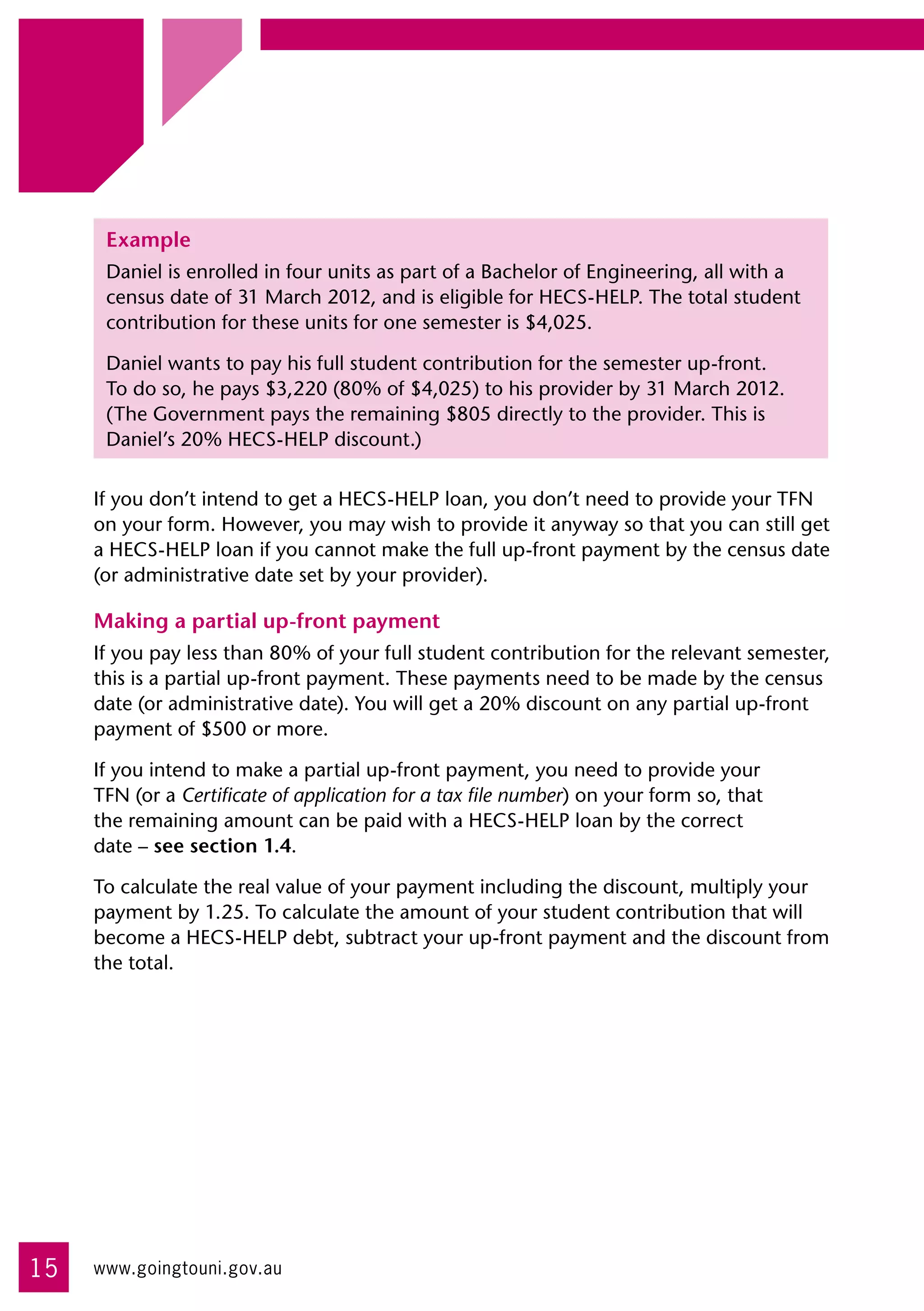 Example
      Daniel is enrolled in four units as part of a Bachelor of Engineering, all with a
      census date of 31 March 2012, and is eligible for HECS-HELP. The total student
      contribution for these units for one semester is $4,025.

      Daniel wants to pay his full student contribution for the semester up-front. 	
      To do so, he pays $3,220 (80% of $4,025) to his provider by 31 March 2012.
      (The Government pays the remaining $805 directly to the provider. This is
      Daniel’s 20% HECS-HELP discount.)


     If you don’t intend to get a HECS-HELP loan, you don’t need to provide your TFN
     on your form. However, you may wish to provide it anyway so that you can still get
     a HECS-HELP loan if you cannot make the full up-front payment by the census date
     (or administrative date set by your provider).

     Making a partial up-front payment
     If you pay less than 80% of your full student contribution for the relevant semester,
     this is a partial up-front payment. These payments need to be made by the census
     date (or administrative date). You will get a 20% discount on any partial up-front
     payment of $500 or more.

     If you intend to make a partial up-front payment, you need to provide your 	
     TFN (or a Certificate of application for a tax file number) on your form so, that 	
     the remaining amount can be paid with a HECS-HELP loan by the correct 	
     date – see section 1.4.

     To calculate the real value of your payment including the discount, multiply your
     payment by 1.25. To calculate the amount of your student contribution that will
     become a HECS-HELP debt, subtract your up-front payment and the discount from
     the total.




15   www.goingtouni.gov.au
 