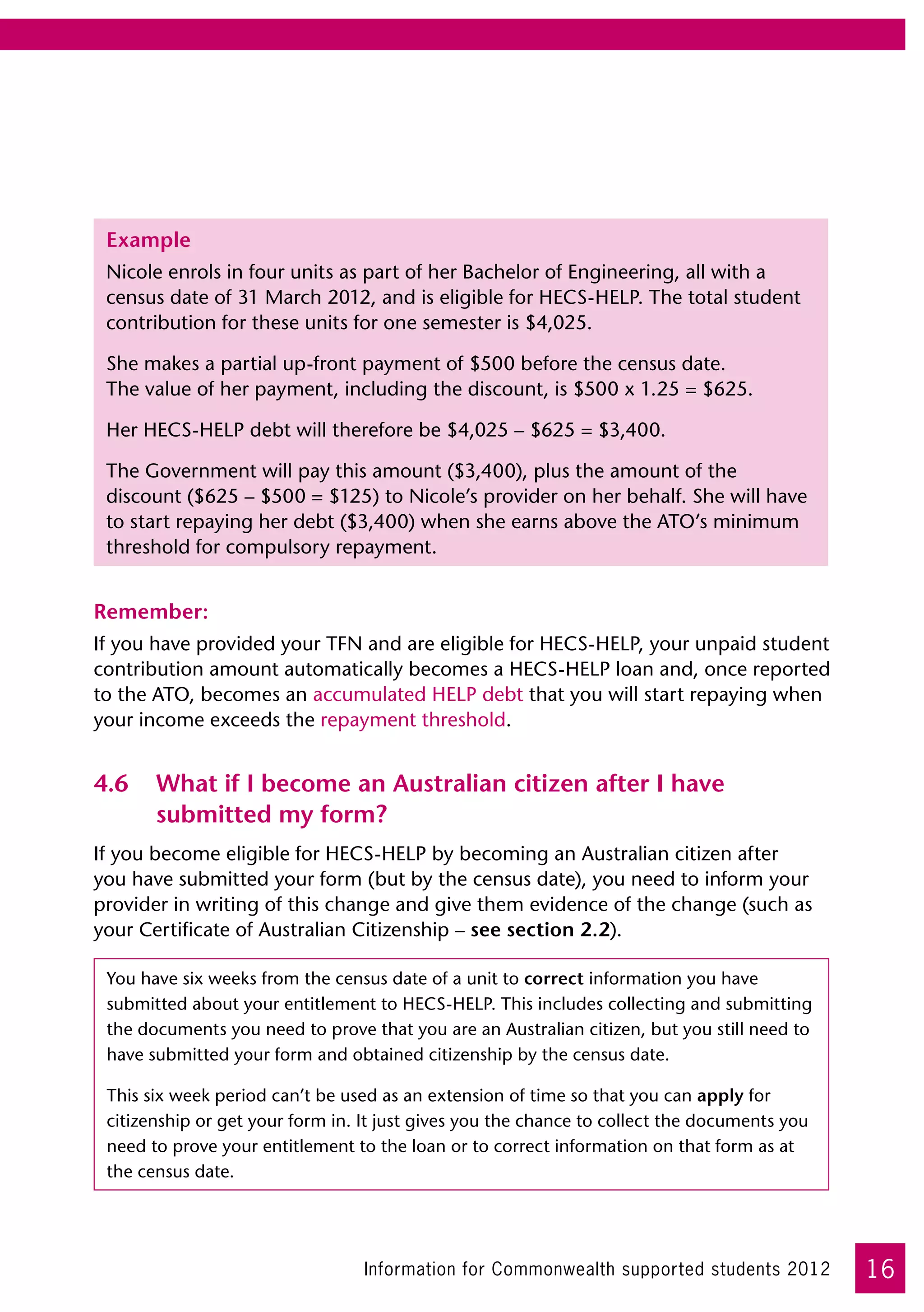 Example
 Nicole enrols in four units as part of her Bachelor of Engineering, all with a
 census date of 31 March 2012, and is eligible for HECS-HELP. The total student
 contribution for these units for one semester is $4,025.

 She makes a partial up-front payment of $500 before the census date. 	
 The value of her payment, including the discount, is $500 x 1.25 = $625.

 Her HECS-HELP debt will therefore be $4,025 – $625 = $3,400.

 The Government will pay this amount ($3,400), plus the amount of the
 discount ($625 – $500 = $125) to Nicole’s provider on her behalf. She will have
 to start repaying her debt ($3,400) when she earns above the ATO’s minimum
 threshold for compulsory repayment.


Remember:
If you have provided your TFN and are eligible for HECS-HELP, your unpaid student
contribution amount automatically becomes a HECS-HELP loan and, once reported
to the ATO, becomes an accumulated HELP debt that you will start repaying when
your income exceeds the repayment threshold.


4.6	 What if I become an Australian citizen after I have
     submitted my form?
If you become eligible for HECS-HELP by becoming an Australian citizen after
you have submitted your form (but by the census date), you need to inform your
provider in writing of this change and give them evidence of the change (such as
your Certificate of Australian Citizenship – see section 2.2).

 You have six weeks from the census date of a unit to correct information you have
 submitted about your entitlement to HECS-HELP. This includes collecting and submitting
 the documents you need to prove that you are an Australian citizen, but you still need to
 have submitted your form and obtained citizenship by the census date.

 This six week period can’t be used as an extension of time so that you can apply for
 citizenship or get your form in. It just gives you the chance to collect the documents you
 need to prove your entitlement to the loan or to correct information on that form as at
 the census date.




                                  Information for Commonwealth supported students 2012        16
 
