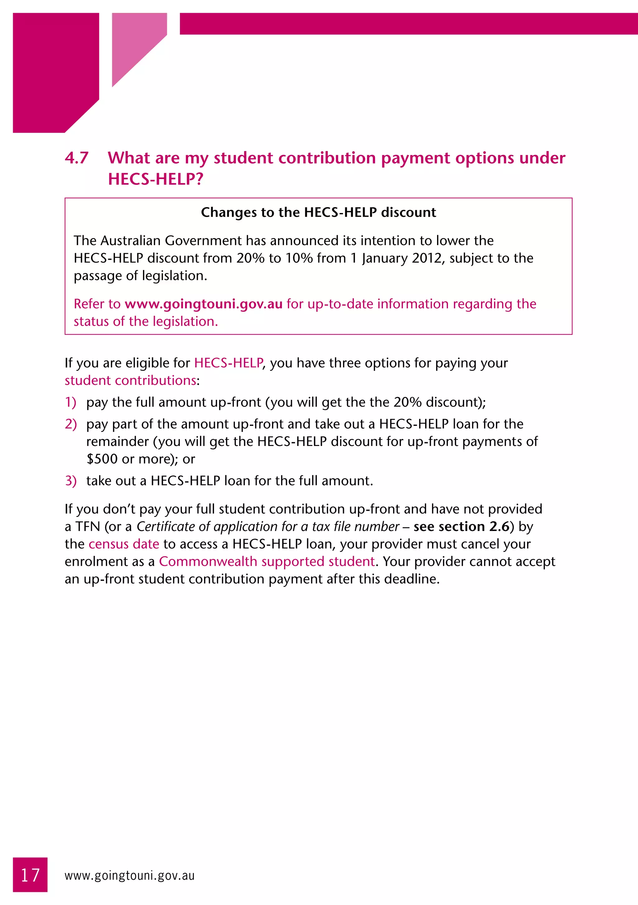 4.7	 What are my student contribution payment options under
          HECS-HELP?
                             Changes to the HECS-HELP discount

      The Australian Government has announced its intention to lower the 	
      HECS-HELP discount from 20% to 10% from 1 January 2012, subject to the
      passage of legislation.

      Refer to www.goingtouni.gov.au for up-to-date information regarding the
      status of the legislation.


     If you are eligible for HECS-HELP, you have three options for paying your 	
     student contributions:
     1)	 pay the full amount up-front (you will get the the 20% discount);
     2)	 pay part of the amount up-front and take out a HECS-HELP loan for the
         remainder (you will get the HECS-HELP discount for up-front payments of
         $500 or more); or
     3)	 take out a HECS-HELP loan for the full amount.

     If you don’t pay your full student contribution up-front and have not provided
     a TFN (or a Certificate of application for a tax file number – see section 2.6) by
     the census date to access a HECS-HELP loan, your provider must cancel your
     enrolment as a Commonwealth supported student. Your provider cannot accept
     an up-front student contribution payment after this deadline.




17   www.goingtouni.gov.au
 
