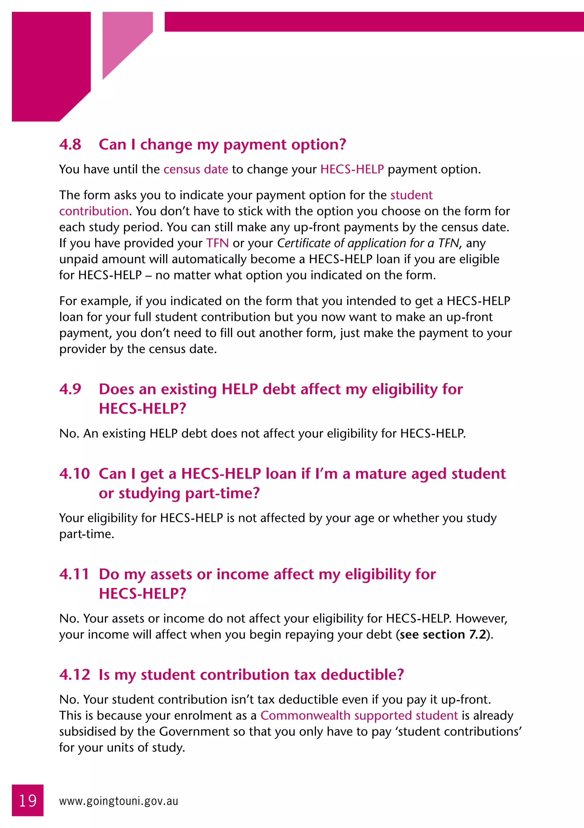 4.8	 Can I change my payment option?
     You have until the census date to change your HECS-HELP payment option.

     The form asks you to indicate your payment option for the student 	
     contribution. You don’t have to stick with the option you choose on the form for
     each study period. You can still make any up-front payments by the census date. 	
     If you have provided your TFN or your Certificate of application for a TFN, any
     unpaid amount will automatically become a HECS-HELP loan if you are eligible 	
     for HECS-HELP – no matter what option you indicated on the form.

     For example, if you indicated on the form that you intended to get a HECS-HELP
     loan for your full student contribution but you now want to make an up-front
     payment, you don’t need to fill out another form, just make the payment to your
     provider by the census date.


     4.9	 Does an existing HELP debt affect my eligibility for
          HECS-HELP?
     No. An existing HELP debt does not affect your eligibility for HECS-HELP.


     4.10	 Can I get a HECS-HELP loan if I’m a mature aged student
           or studying part-time?
     Your eligibility for HECS-HELP is not affected by your age or whether you study
     part-time.


     4.11	 Do my assets or income affect my eligibility for
           HECS-HELP?
     No. Your assets or income do not affect your eligibility for HECS-HELP. However,
     your income will affect when you begin repaying your debt (see section 7.2).


     4.12	 Is my student contribution tax deductible?
     No. Your student contribution isn’t tax deductible even if you pay it up-front. 	
     This is because your enrolment as a Commonwealth supported student is already
     subsidised by the Government so that you only have to pay ‘student contributions’
     for your units of study.



19   www.goingtouni.gov.au
 