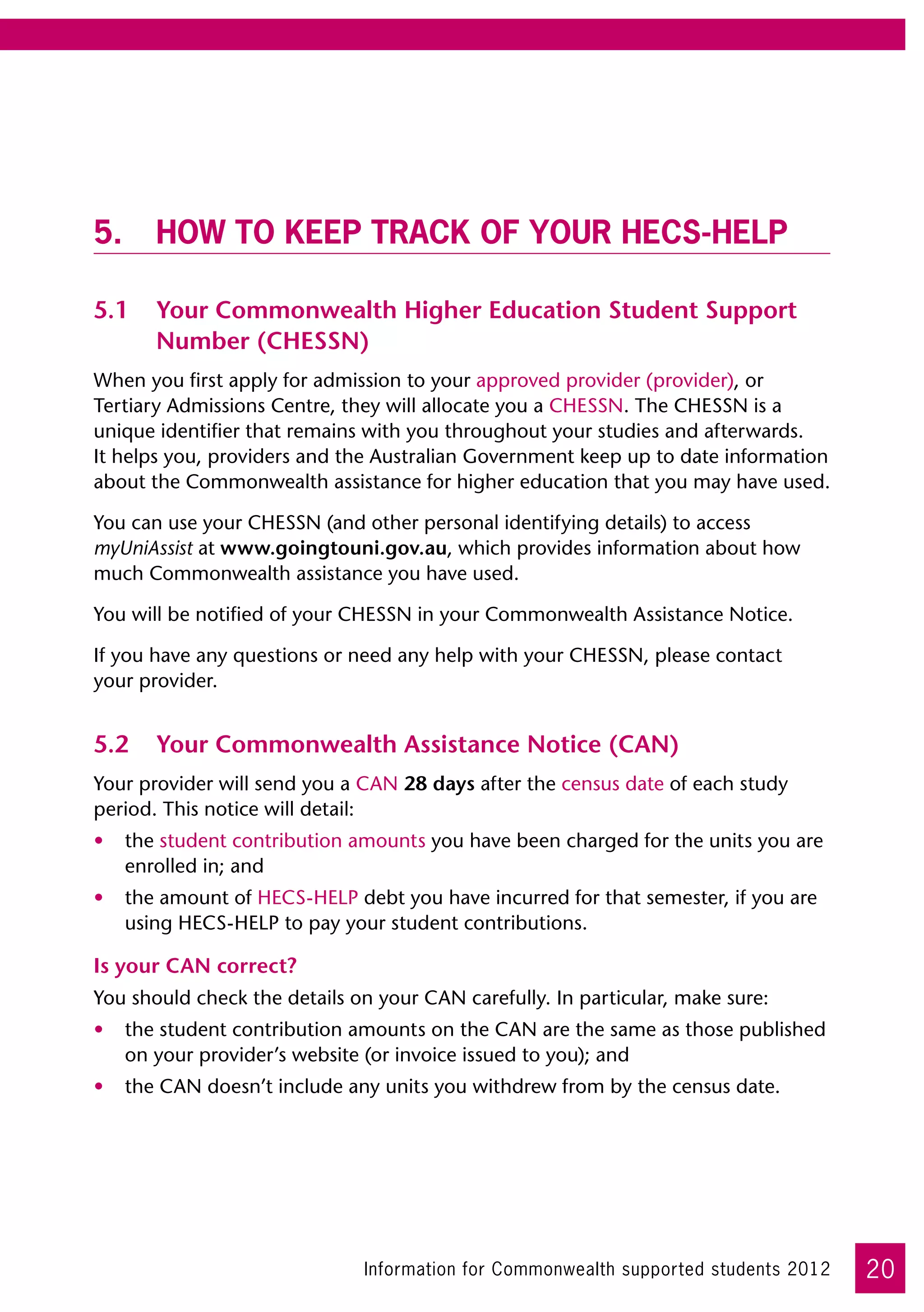 5.	How to keep track of your HECS-HELP

5.1	 Your Commonwealth Higher Education Student Support
     Number (CHESSN)
When you first apply for admission to your approved provider (provider), or
Tertiary Admissions Centre, they will allocate you a CHESSN. The CHESSN is a
unique identifier that remains with you throughout your studies and afterwards. 	
It helps you, providers and the Australian Government keep up to date information
about the Commonwealth assistance for higher education that you may have used.

You can use your CHESSN (and other personal identifying details) to access
myUniAssist at www.goingtouni.gov.au, which provides information about how
much Commonwealth assistance you have used.

You will be notified of your CHESSN in your Commonwealth Assistance Notice.

If you have any questions or need any help with your CHESSN, please contact 	
your provider.


5.2	 Your Commonwealth Assistance Notice (CAN)
Your provider will send you a CAN 28 days after the census date of each study
period. This notice will detail:
•	 the student contribution amounts you have been charged for the units you are
   enrolled in; and
•	 the amount of HECS-HELP debt you have incurred for that semester, if you are
   using HECS-HELP to pay your student contributions.

Is your CAN correct?
You should check the details on your CAN carefully. In particular, make sure:
•	 the student contribution amounts on the CAN are the same as those published  
   on your provider’s website (or invoice issued to you); and
•	 the CAN doesn’t include any units you withdrew from by the census date.




                              Information for Commonwealth supported students 2012   20
 