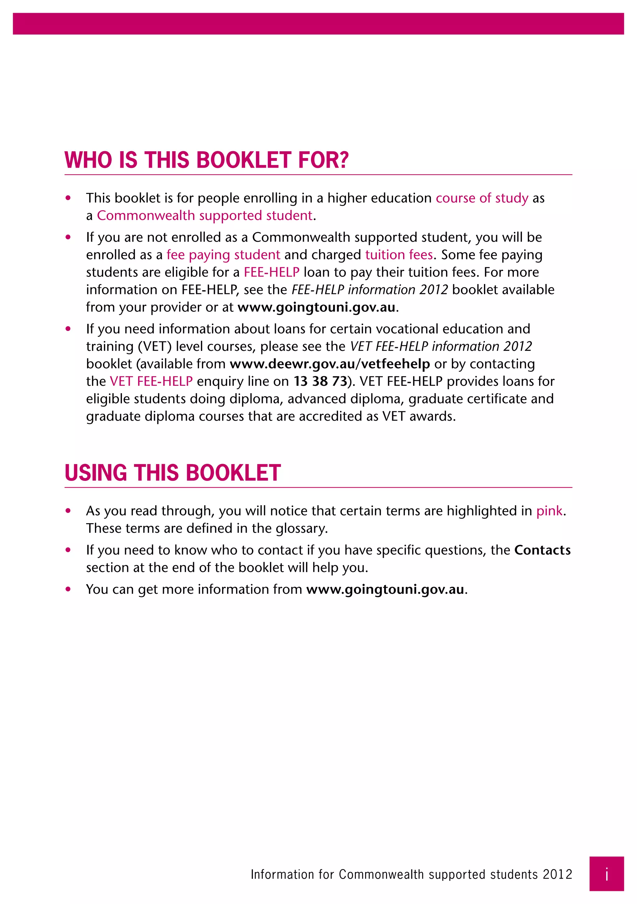 Who is this booklet for?
•	 This booklet is for people enrolling in a higher education course of study as 	
   a Commonwealth supported student.
•	 If you are not enrolled as a Commonwealth supported student, you will be
   enrolled as a fee paying student and charged tuition fees. Some fee paying
   students are eligible for a FEE-HELP loan to pay their tuition fees. For more
   information on FEE-HELP, see the FEE-HELP information 2012 booklet available
   from your provider or at www.goingtouni.gov.au.
•	 If you need information about loans for certain vocational education and
   training (VET) level courses, please see the VET FEE-HELP information 2012
   booklet (available from www.deewr.gov.au/vetfeehelp or by contacting
   the VET FEE-HELP enquiry line on 13 38 73). VET FEE-HELP provides loans for
   eligible students doing diploma, advanced diploma, graduate certificate and
   graduate diploma courses that are accredited as VET awards.



Using this booklet
•	 As you read through, you will notice that certain terms are highlighted in pink.
   These terms are defined in the glossary.
•	 If you need to know who to contact if you have specific questions, the Contacts
   section at the end of the booklet will help you.
•	 You can get more information from www.goingtouni.gov.au.




                               Information for Commonwealth supported students 2012   i
 