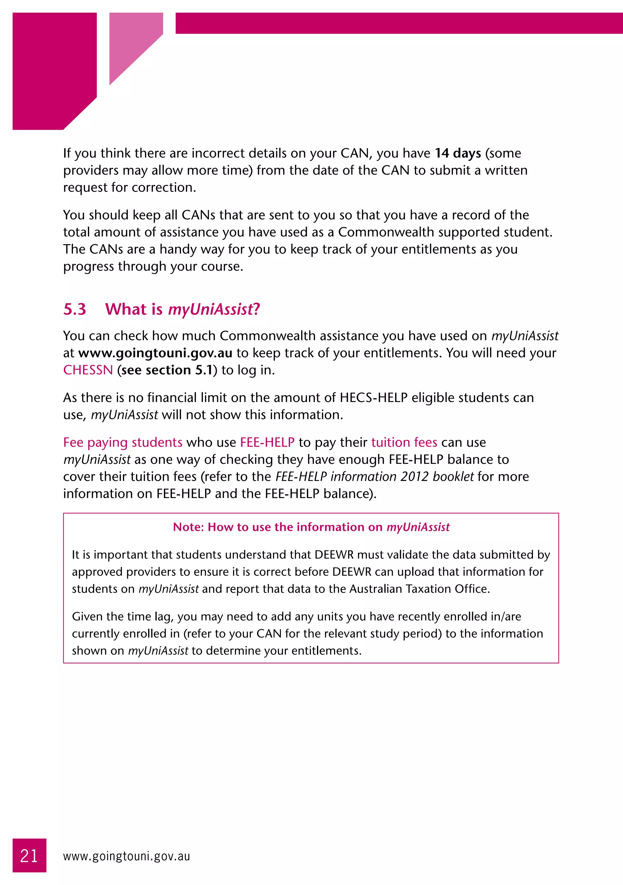 If you think there are incorrect details on your CAN, you have 14 days (some
     providers may allow more time) from the date of the CAN to submit a written
     request for correction.

     You should keep all CANs that are sent to you so that you have a record of the 	
     total amount of assistance you have used as a Commonwealth supported student.
     The CANs are a handy way for you to keep track of your entitlements as you
     progress through your course.


     5.3	 What is myUniAssist?
     You can check how much Commonwealth assistance you have used on myUniAssist
     at www.goingtouni.gov.au to keep track of your entitlements. You will need your
     CHESSN (see section 5.1) to log in.

     As there is no financial limit on the amount of HECS-HELP eligible students can
     use, myUniAssist will not show this information.

     Fee paying students who use FEE-HELP to pay their tuition fees can use 	
     myUniAssist as one way of checking they have enough FEE-HELP balance to
     cover their tuition fees (refer to the FEE-HELP information 2012 booklet for more
     information on FEE-HELP and the FEE-HELP balance).

                         Note: How to use the information on myUniAssist

      It is important that students understand that DEEWR must validate the data submitted by
      approved providers to ensure it is correct before DEEWR can upload that information for
      students on myUniAssist and report that data to the Australian Taxation Office.

      Given the time lag, you may need to add any units you have recently enrolled in/are
      currently enrolled in (refer to your CAN for the relevant study period) to the information
      shown on myUniAssist to determine your entitlements.




21   www.goingtouni.gov.au
 