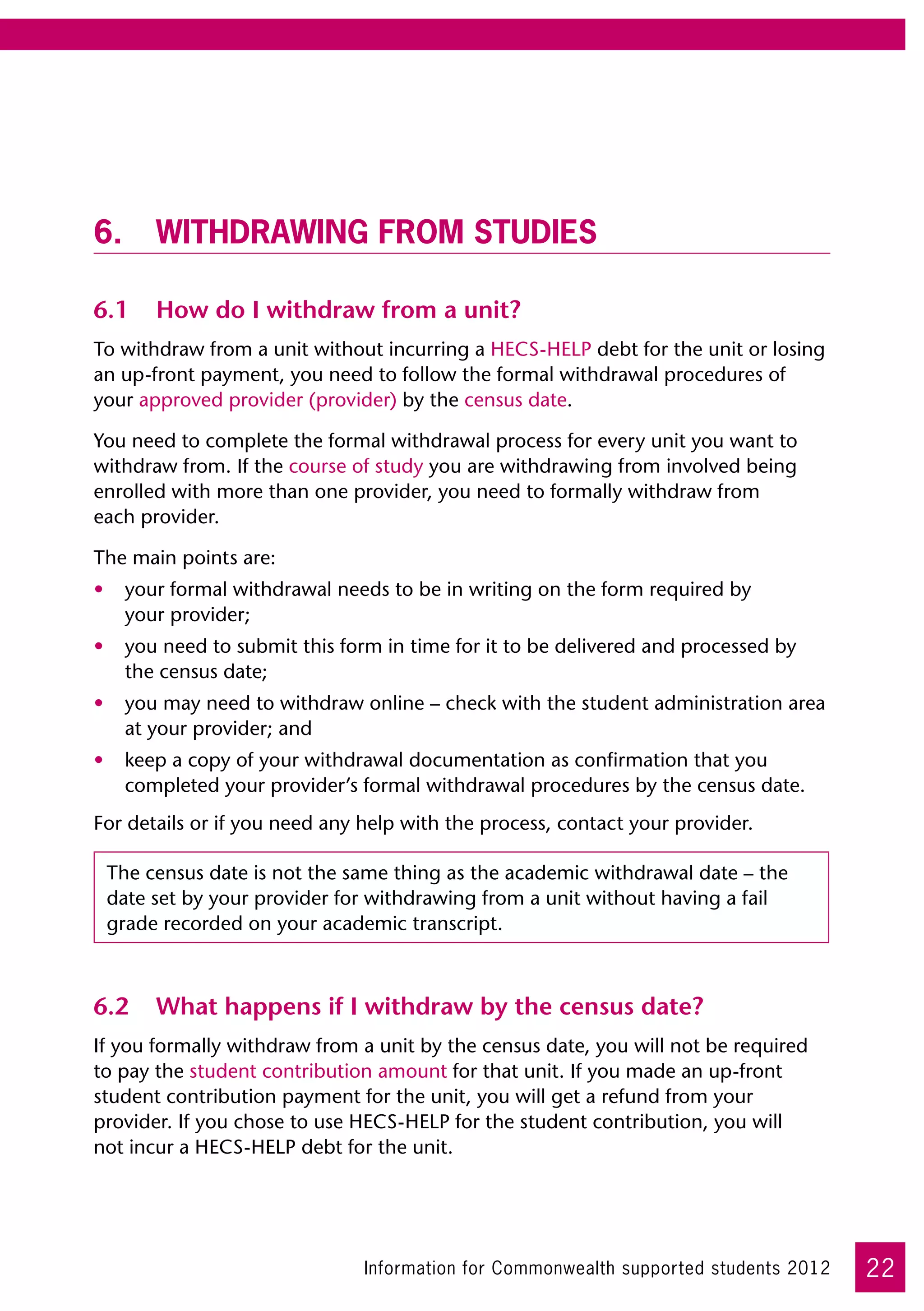 6.	 Withdrawing from studies

6.1	 How do I withdraw from a unit?
To withdraw from a unit without incurring a HECS-HELP debt for the unit or losing
an up-front payment, you need to follow the formal withdrawal procedures of
your approved provider (provider) by the census date.

You need to complete the formal withdrawal process for every unit you want to
withdraw from. If the course of study you are withdrawing from involved being
enrolled with more than one provider, you need to formally withdraw from 	
each provider.

The main points are:
•	 your formal withdrawal needs to be in writing on the form required by 	
   your provider;
•	 you need to submit this form in time for it to be delivered and processed by
   the census date;
•	 you may need to withdraw online – check with the student administration area
   at your provider; and
•	 keep a copy of your withdrawal documentation as confirmation that you
   completed your provider’s formal withdrawal procedures by the census date.
For details or if you need any help with the process, contact your provider.

 The census date is not the same thing as the academic withdrawal date – the
 date set by your provider for withdrawing from a unit without having a fail
 grade recorded on your academic transcript.



6.2	 What happens if I withdraw by the census date?
If you formally withdraw from a unit by the census date, you will not be required  
to pay the student contribution amount for that unit. If you made an up-front
student contribution payment for the unit, you will get a refund from your
provider. If you chose to use HECS-HELP for the student contribution, you will 	
not incur a HECS-HELP debt for the unit.




                               Information for Commonwealth supported students 2012   22
 