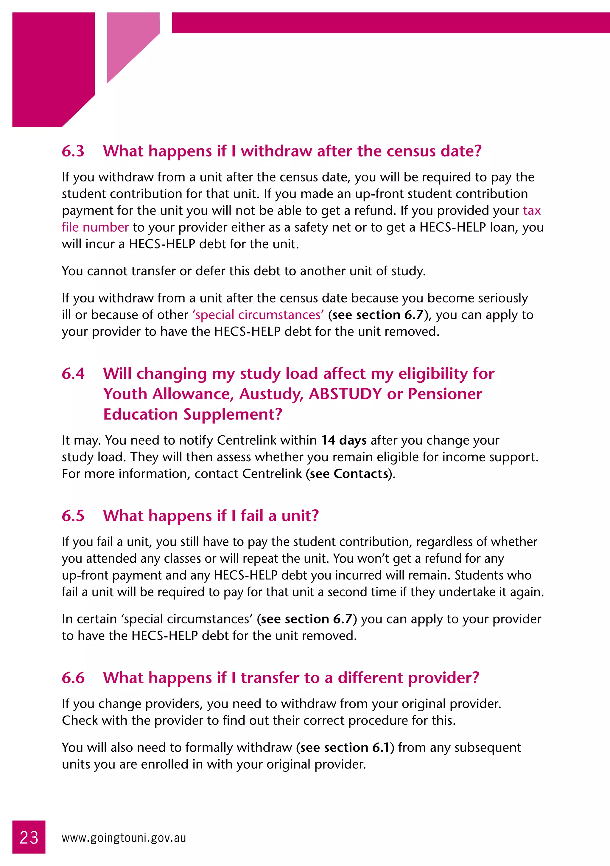 6.3	 What happens if I withdraw after the census date?
     If you withdraw from a unit after the census date, you will be required to pay the
     student contribution for that unit. If you made an up-front student contribution
     payment for the unit you will not be able to get a refund. If you provided your tax
     file number to your provider either as a safety net or to get a HECS-HELP loan, you
     will incur a HECS-HELP debt for the unit.

     You cannot transfer or defer this debt to another unit of study.

     If you withdraw from a unit after the census date because you become seriously
     ill or because of other ‘special circumstances’ (see section 6.7), you can apply to
     your provider to have the HECS-HELP debt for the unit removed.


     6.4	 Will changing my study load affect my eligibility for
          Youth Allowance, Austudy, ABSTUDY or Pensioner
          Education Supplement?
     It may. You need to notify Centrelink within 14 days after you change your 	
     study load. They will then assess whether you remain eligible for income support.
     For more information, contact Centrelink (see Contacts).


     6.5	 What happens if I fail a unit?
     If you fail a unit, you still have to pay the student contribution, regardless of whether
     you attended any classes or will repeat the unit. You won’t get a refund for any 	
     up-front payment and any HECS-HELP debt you incurred will remain. Students who
     fail a unit will be required to pay for that unit a second time if they undertake it again.

     In certain ‘special circumstances’ (see section 6.7) you can apply to your provider
     to have the HECS-HELP debt for the unit removed.


     6.6	 What happens if I transfer to a different provider?
     If you change providers, you need to withdraw from your original provider. 	
     Check with the provider to find out their correct procedure for this.

     You will also need to formally withdraw (see section 6.1) from any subsequent
     units you are enrolled in with your original provider.




23   www.goingtouni.gov.au
 