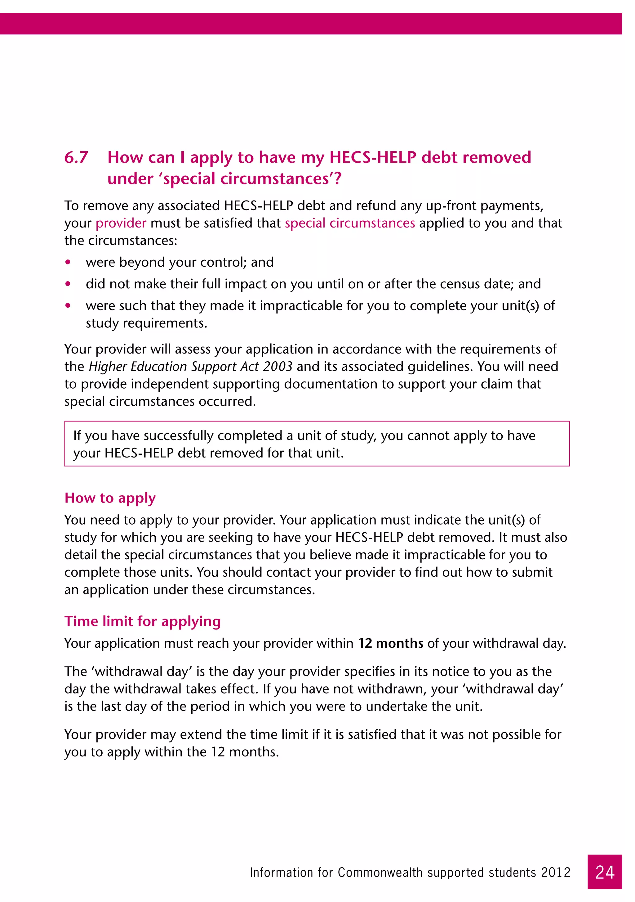 6.7	 How can I apply to have my HECS-HELP debt removed
     under ‘special circumstances’?
To remove any associated HECS-HELP debt and refund any up-front payments,
your provider must be satisfied that special circumstances applied to you and that
the circumstances:
•	 were beyond your control; and
•	 did not make their full impact on you until on or after the census date; and
•	 were such that they made it impracticable for you to complete your unit(s) of
   study requirements.
Your provider will assess your application in accordance with the requirements of
the Higher Education Support Act 2003 and its associated guidelines. You will need
to provide independent supporting documentation to support your claim that
special circumstances occurred.

 If you have successfully completed a unit of study, you cannot apply to have
 your HECS-HELP debt removed for that unit.


How to apply
You need to apply to your provider. Your application must indicate the unit(s) of
study for which you are seeking to have your HECS-HELP debt removed. It must also
detail the special circumstances that you believe made it impracticable for you to
complete those units. You should contact your provider to find out how to submit
an application under these circumstances.

Time limit for applying
Your application must reach your provider within 12 months of your withdrawal day.

The ‘withdrawal day’ is the day your provider specifies in its notice to you as the
day the withdrawal takes effect. If you have not withdrawn, your ‘withdrawal day’
is the last day of the period in which you were to undertake the unit.

Your provider may extend the time limit if it is satisfied that it was not possible for
you to apply within the 12 months.




                                Information for Commonwealth supported students 2012      24
 
