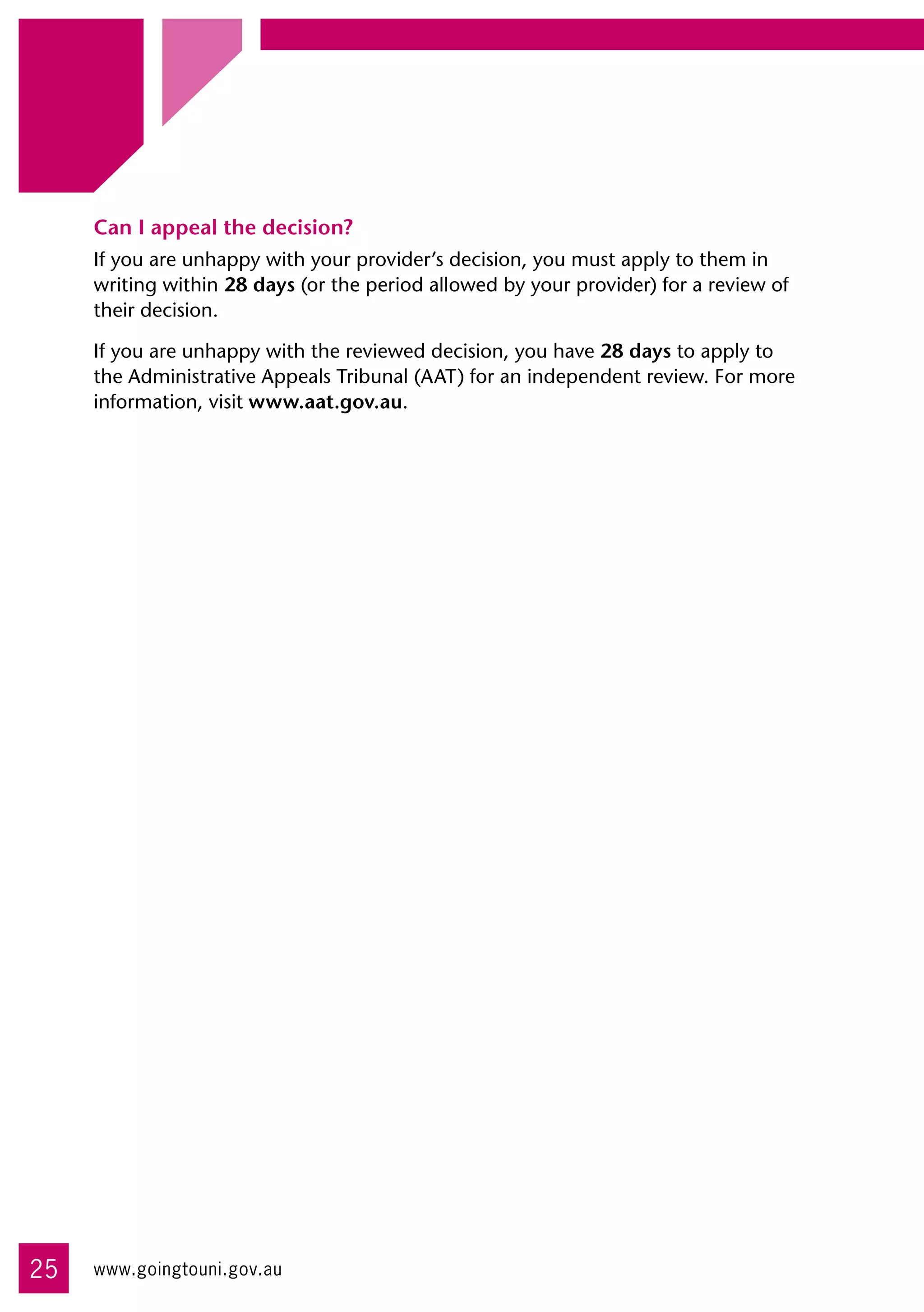 Can I appeal the decision?
     If you are unhappy with your provider’s decision, you must apply to them in
     writing within 28 days (or the period allowed by your provider) for a review of
     their decision.

     If you are unhappy with the reviewed decision, you have 28 days to apply to
     the Administrative Appeals Tribunal (AAT) for an independent review. For more
     information, visit www.aat.gov.au.




25   www.goingtouni.gov.au
 