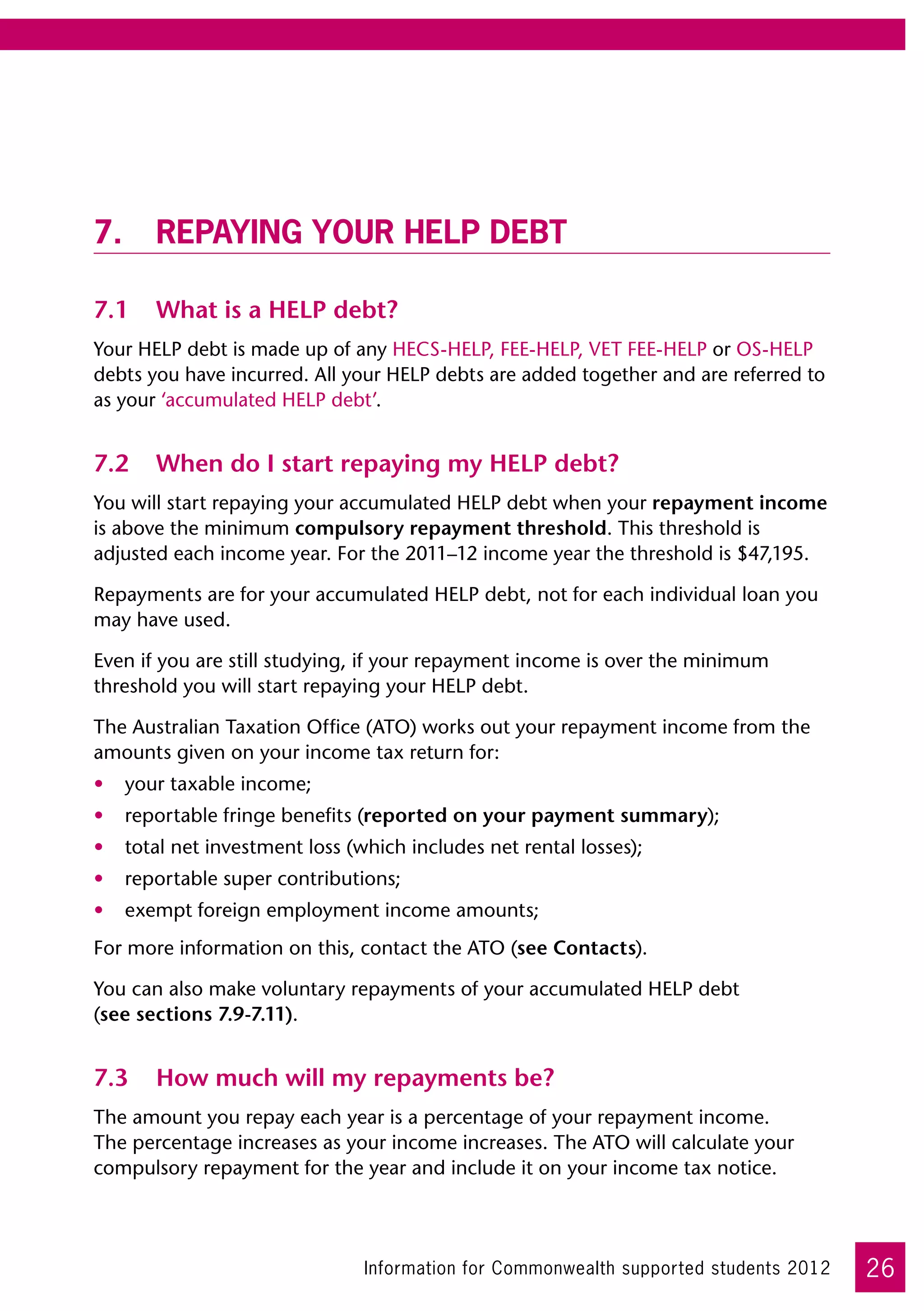 7.	Repaying your HELP debt

7.1	 What is a HELP debt?
Your HELP debt is made up of any HECS-HELP, FEE-HELP, VET FEE-HELP or OS-HELP
debts you have incurred. All your HELP debts are added together and are referred to
as your ‘accumulated HELP debt’.


7.2	 When do I start repaying my HELP debt?
You will start repaying your accumulated HELP debt when your repayment income
is above the minimum compulsory repayment threshold. This threshold is
adjusted each income year. For the 2011–12 income year the threshold is $47,195.

Repayments are for your accumulated HELP debt, not for each individual loan you
may have used.

Even if you are still studying, if your repayment income is over the minimum
threshold you will start repaying your HELP debt.

The Australian Taxation Office (ATO) works out your repayment income from the
amounts given on your income tax return for:
•	 your taxable income;
•	 reportable fringe benefits (reported on your payment summary);
•	 total net investment loss (which includes net rental losses);
•	 reportable super contributions;
•	 exempt foreign employment income amounts;
For more information on this, contact the ATO (see Contacts).

You can also make voluntary repayments of your accumulated HELP debt	
(see sections 7.9-7.11).


7.3	 How much will my repayments be?
The amount you repay each year is a percentage of your repayment income.
The percentage increases as your income increases. The ATO will calculate your
compulsory repayment for the year and include it on your income tax notice. 	




                               Information for Commonwealth supported students 2012   26
 