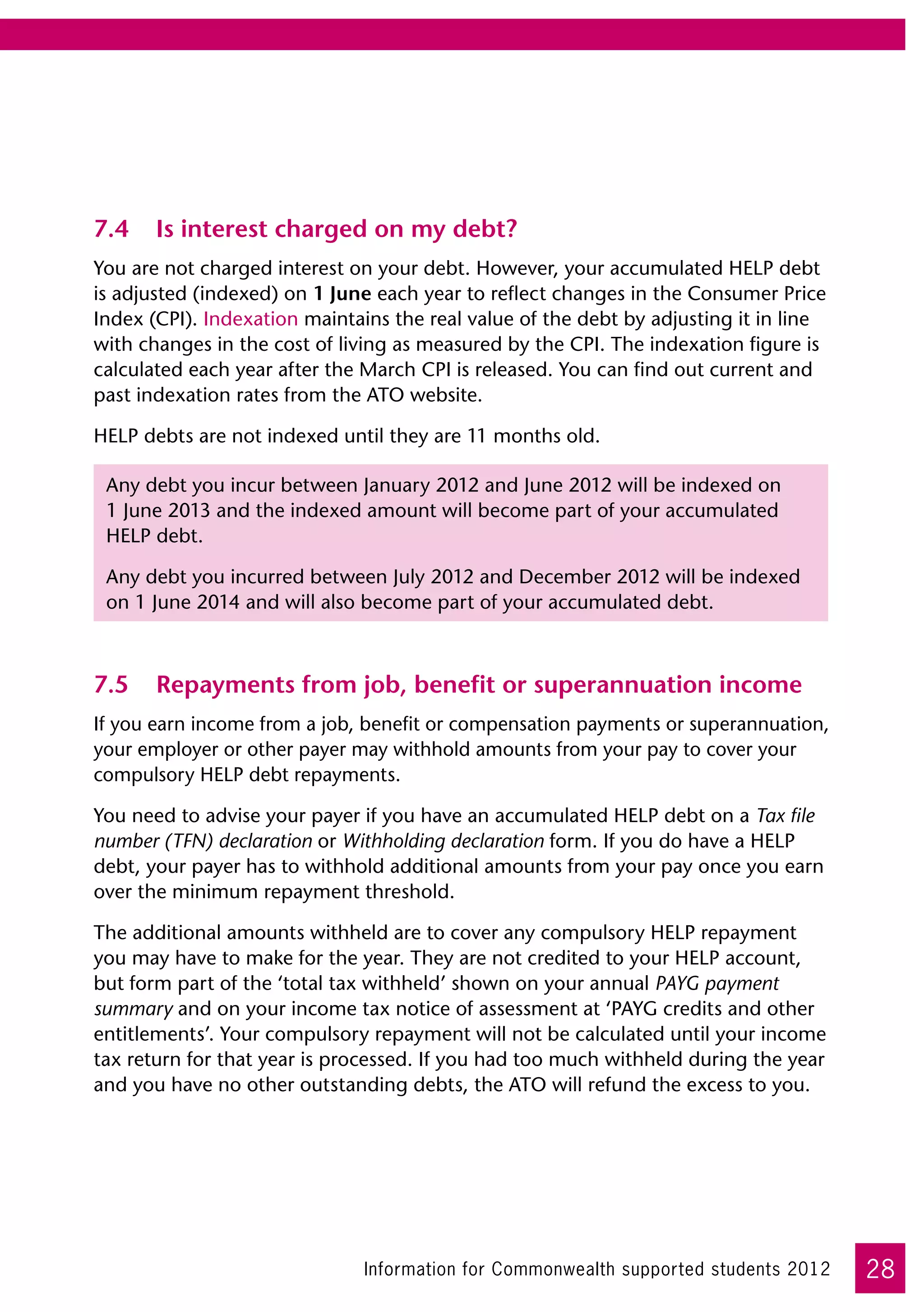 7.4	 Is interest charged on my debt?
You are not charged interest on your debt. However, your accumulated HELP debt
is adjusted (indexed) on 1 June each year to reflect changes in the Consumer Price
Index (CPI). Indexation maintains the real value of the debt by adjusting it in line
with changes in the cost of living as measured by the CPI. The indexation figure is
calculated each year after the March CPI is released. You can find out current and
past indexation rates from the ATO website.

HELP debts are not indexed until they are 11 months old.

 Any debt you incur between January 2012 and June 2012 will be indexed on
 1 June 2013 and the indexed amount will become part of your accumulated
 HELP debt.

 Any debt you incurred between July 2012 and December 2012 will be indexed
 on 1 June 2014 and will also become part of your accumulated debt.



7.5	 Repayments from job, benefit or superannuation income
If you earn income from a job, benefit or compensation payments or superannuation,
your employer or other payer may withhold amounts from your pay to cover your
compulsory HELP debt repayments.

You need to advise your payer if you have an accumulated HELP debt on a Tax file
number (TFN) declaration or Withholding declaration form. If you do have a HELP
debt, your payer has to withhold additional amounts from your pay once you earn
over the minimum repayment threshold.

The additional amounts withheld are to cover any compulsory HELP repayment
you may have to make for the year. They are not credited to your HELP account,
but form part of the ‘total tax withheld’ shown on your annual PAYG payment
summary and on your income tax notice of assessment at ‘PAYG credits and other
entitlements’. Your compulsory repayment will not be calculated until your income
tax return for that year is processed. If you had too much withheld during the year
and you have no other outstanding debts, the ATO will refund the excess to you.




                               Information for Commonwealth supported students 2012    28
 