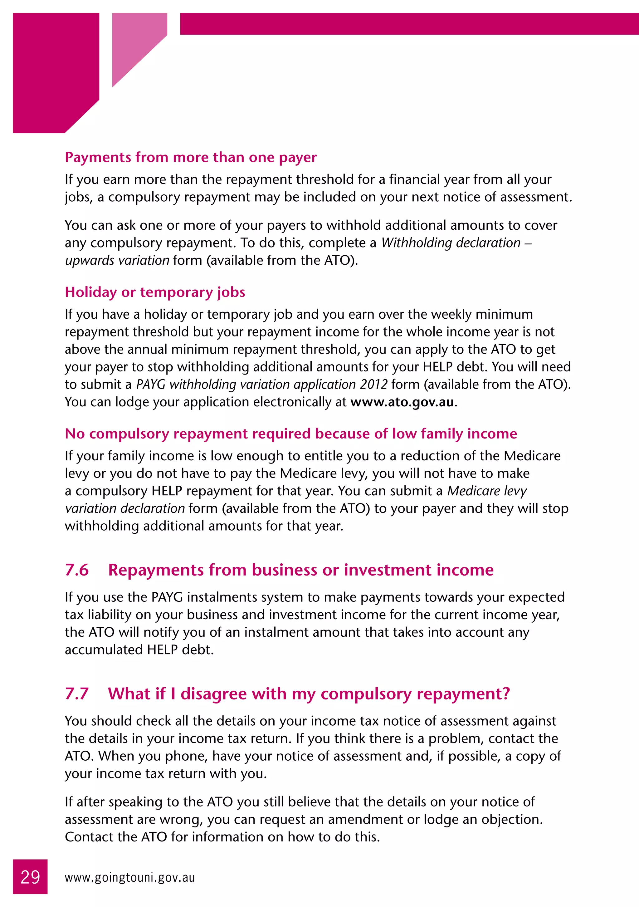 Payments from more than one payer
     If you earn more than the repayment threshold for a financial year from all your
     jobs, a compulsory repayment may be included on your next notice of assessment.

     You can ask one or more of your payers to withhold additional amounts to cover
     any compulsory repayment. To do this, complete a Withholding declaration –
     upwards variation form (available from the ATO).

     Holiday or temporary jobs
     If you have a holiday or temporary job and you earn over the weekly minimum
     repayment threshold but your repayment income for the whole income year is not
     above the annual minimum repayment threshold, you can apply to the ATO to get
     your payer to stop withholding additional amounts for your HELP debt. You will need
     to submit a PAYG withholding variation application 2012 form (available from the ATO).
     You can lodge your application electronically at www.ato.gov.au.

     No compulsory repayment required because of low family income
     If your family income is low enough to entitle you to a reduction of the Medicare
     levy or you do not have to pay the Medicare levy, you will not have to make
     a compulsory HELP repayment for that year. You can submit a Medicare levy
     variation declaration form (available from the ATO) to your payer and they will stop
     withholding additional amounts for that year.


     7.6	 Repayments from business or investment income
     If you use the PAYG instalments system to make payments towards your expected
     tax liability on your business and investment income for the current income year,
     the ATO will notify you of an instalment amount that takes into account any
     accumulated HELP debt.


     7.7	 What if I disagree with my compulsory repayment?
     You should check all the details on your income tax notice of assessment against
     the details in your income tax return. If you think there is a problem, contact the
     ATO. When you phone, have your notice of assessment and, if possible, a copy of
     your income tax return with you.

     If after speaking to the ATO you still believe that the details on your notice of
     assessment are wrong, you can request an amendment or lodge an objection.
     Contact the ATO for information on how to do this.


29   www.goingtouni.gov.au
 