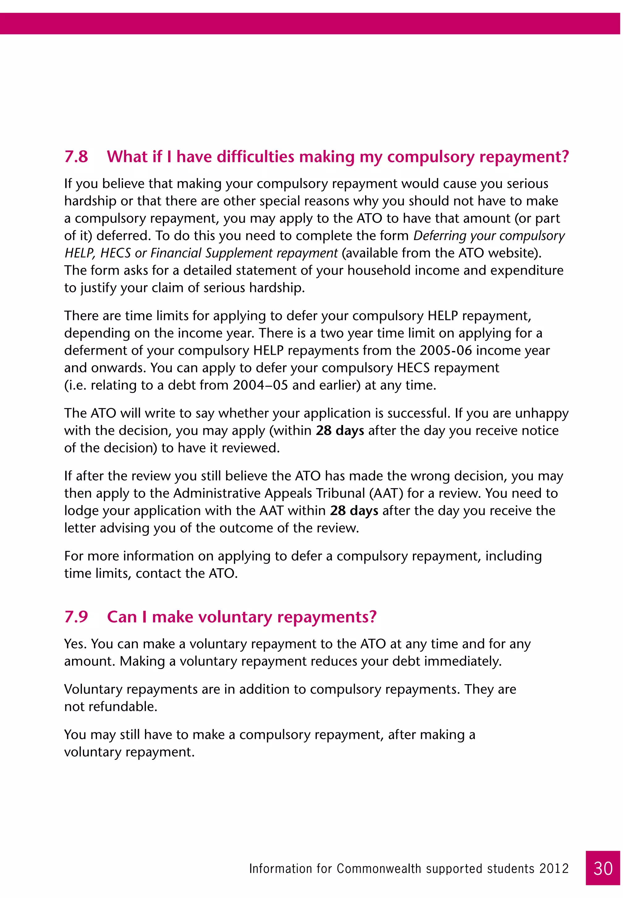 7.8	 What if I have difficulties making my compulsory repayment?
If you believe that making your compulsory repayment would cause you serious
hardship or that there are other special reasons why you should not have to make
a compulsory repayment, you may apply to the ATO to have that amount (or part
of it) deferred. To do this you need to complete the form Deferring your compulsory
HELP, HECS or Financial Supplement repayment (available from the ATO website). 	
The form asks for a detailed statement of your household income and expenditure
to justify your claim of serious hardship.

There are time limits for applying to defer your compulsory HELP repayment,
depending on the income year. There is a two year time limit on applying for a
deferment of your compulsory HELP repayments from the 2005-06 income year
and onwards. You can apply to defer your compulsory HECS repayment 	
(i.e. relating to a debt from 2004–05 and earlier) at any time.

The ATO will write to say whether your application is successful. If you are unhappy
with the decision, you may apply (within 28 days after the day you receive notice
of the decision) to have it reviewed.

If after the review you still believe the ATO has made the wrong decision, you may
then apply to the Administrative Appeals Tribunal (AAT) for a review. You need to
lodge your application with the AAT within 28 days after the day you receive the
letter advising you of the outcome of the review.

For more information on applying to defer a compulsory repayment, including
time limits, contact the ATO.


7.9	 Can I make voluntary repayments?
Yes. You can make a voluntary repayment to the ATO at any time and for any
amount. Making a voluntary repayment reduces your debt immediately.

Voluntary repayments are in addition to compulsory repayments. They are 	
not refundable.

You may still have to make a compulsory repayment, after making a 	
voluntary repayment.




                              Information for Commonwealth supported students 2012     30
 