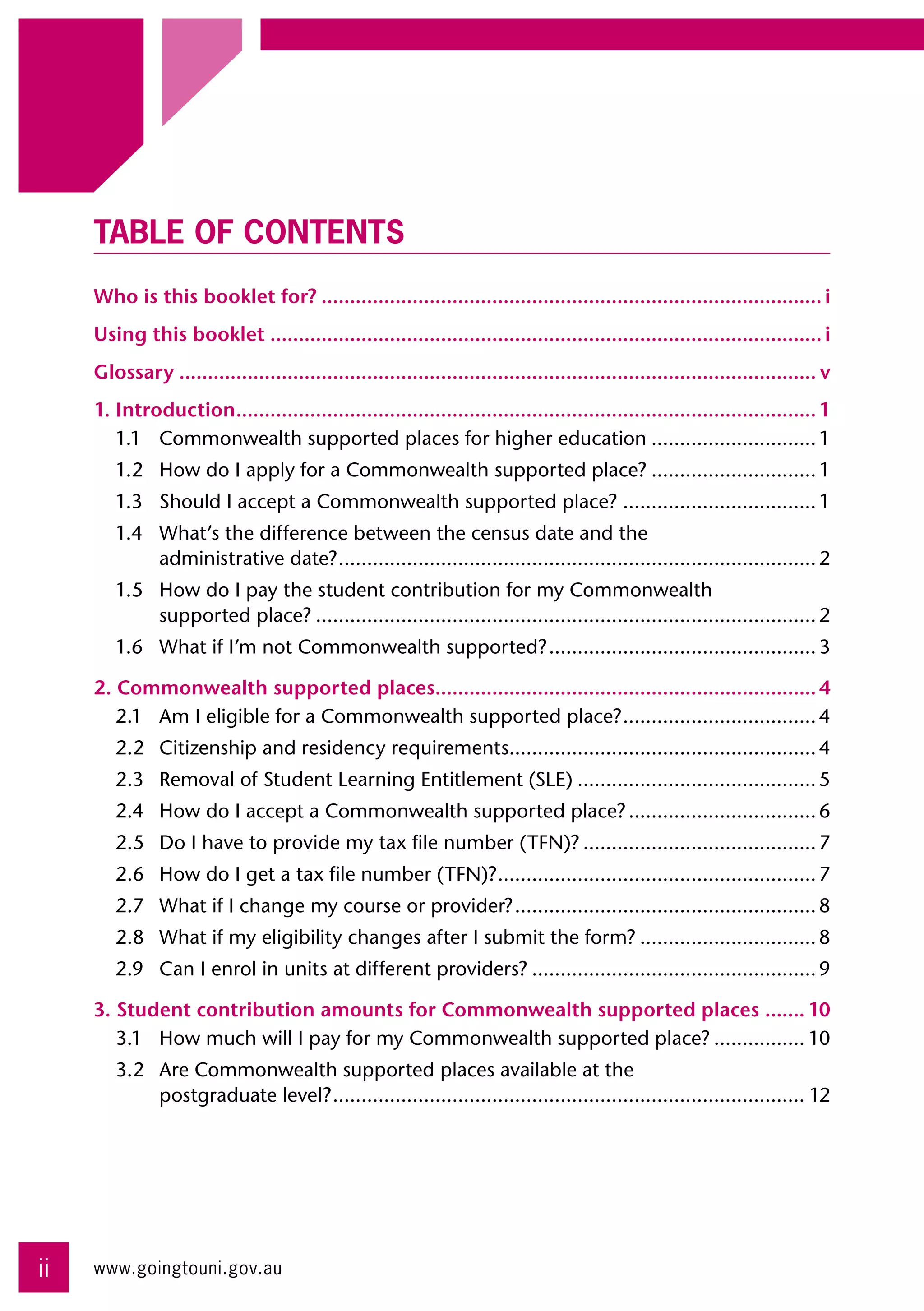 TABLE OF CONTENTS
     Who is this booklet for?......................................................................................... i
     Using this booklet.................................................................................................. i
     Glossary................................................................................................................. v
     1. Introduction....................................................................................................... 1
        1.1	 Commonwealth supported places for higher education.............................. 1
        1.2	 How do I apply for a Commonwealth supported place?.............................. 1
        1.3	 Should I accept a Commonwealth supported place?................................... 1
        1.4	 What’s the difference between the census date and the 	
             administrative date?. ................................................................................... 2
                                 .
        1.5	 How do I pay the student contribution for my Commonwealth 	
             supported place?......................................................................................... 2
        1.6	 What if I’m not Commonwealth supported?................................................ 3

     2. Commonwealth supported places.................................................................... 4
        2.1	 Am I eligible for a Commonwealth supported place?. ................................. 4
                                                                       .
        2.2	 Citizenship and residency requirements...................................................... 4
        2.3	 Removal of Student Learning Entitlement (SLE)........................................... 5
        2.4	 How do I accept a Commonwealth supported place?.................................. 6
        2.5	 Do I have to provide my tax file number (TFN)?.......................................... 7
        2.6	 How do I get a tax file number (TFN)?. ....................................................... 7
                                                  .
        2.7	 What if I change my course or provider?...................................................... 8
        2.8	 What if my eligibility changes after I submit the form?................................ 8
        2.9	 Can I enrol in units at different providers?................................................... 9

     3. Student contribution amounts for Commonwealth supported places ........ 10
        3.1	 How much will I pay for my Commonwealth supported place?................. 10
        3.2	 Are Commonwealth supported places available at the 	
             postgraduate level?. .................................................................................. 12
                                .




ii   www.goingtouni.gov.au
 