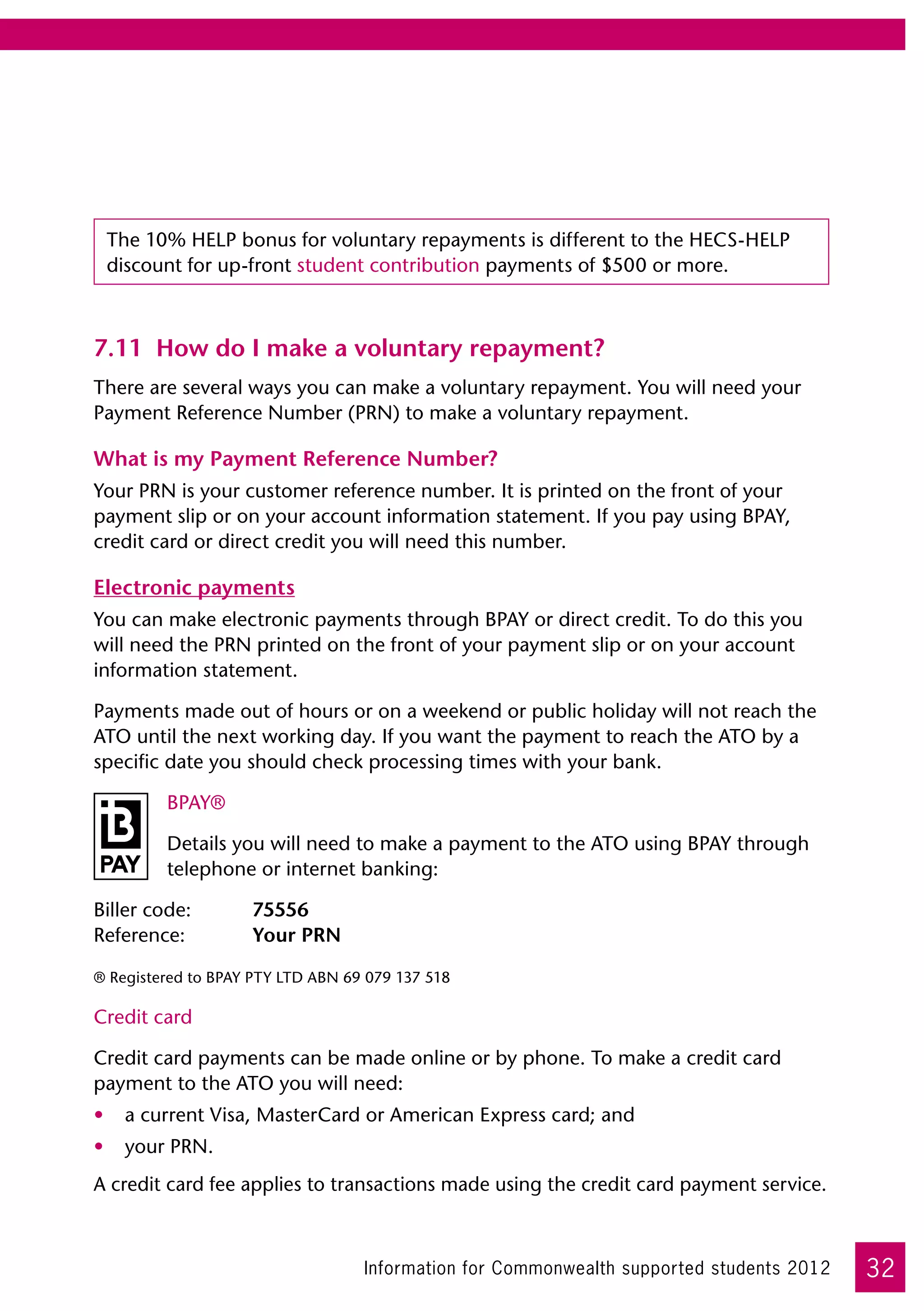 The 10% HELP bonus for voluntary repayments is different to the HECS-HELP
 discount for up-front student contribution payments of $500 or more.



7.11	 How do I make a voluntary repayment?
There are several ways you can make a voluntary repayment. You will need your
Payment Reference Number (PRN) to make a voluntary repayment.

What is my Payment Reference Number?
Your PRN is your customer reference number. It is printed on the front of your
payment slip or on your account information statement. If you pay using BPAY,
credit card or direct credit you will need this number.

Electronic payments
You can make electronic payments through BPAY or direct credit. To do this you
will need the PRN printed on the front of your payment slip or on your account
information statement.

Payments made out of hours or on a weekend or public holiday will not reach the
ATO until the next working day. If you want the payment to reach the ATO by a
specific date you should check processing times with your bank.

         BPAY®

         Details you will need to make a payment to the ATO using BPAY through
         telephone or internet banking:

Biller code:	       75556	
Reference:	         Your PRN

® Registered to BPAY PTY LTD ABN 69 079 137 518

Credit card

Credit card payments can be made online or by phone. To make a credit card
payment to the ATO you will need:
•	 a current Visa, MasterCard or American Express card; and
•	 your PRN.
A credit card fee applies to transactions made using the credit card payment service.



                                   Information for Commonwealth supported students 2012   32
 