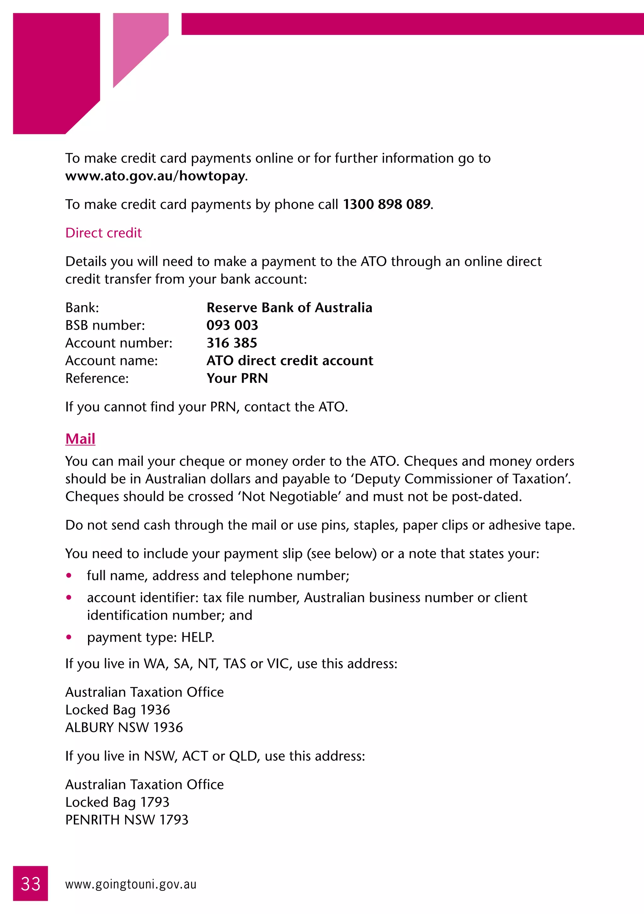 To make credit card payments online or for further information go to 	
     www.ato.gov.au/howtopay.

     To make credit card payments by phone call 1300 898 089.

     Direct credit

     Details you will need to make a payment to the ATO through an online direct
     credit transfer from your bank account:

     Bank:	                  Reserve Bank of Australia	
     BSB number:	            093 003	
     Account number:	        316 385	
     Account name:	          ATO direct credit account	
     Reference:	             Your PRN

     If you cannot find your PRN, contact the ATO.

     Mail
     You can mail your cheque or money order to the ATO. Cheques and money orders
     should be in Australian dollars and payable to ‘Deputy Commissioner of Taxation’.
     Cheques should be crossed ‘Not Negotiable’ and must not be post-dated.

     Do not send cash through the mail or use pins, staples, paper clips or adhesive tape.

     You need to include your payment slip (see below) or a note that states your:
     •	 full name, address and telephone number;
     •	 account identifier: tax file number, Australian business number or client
        identification number; and
     •	 payment type: HELP.
     If you live in WA, SA, NT, TAS or VIC, use this address:

     Australian Taxation Office	
     Locked Bag 1936	
     ALBURY NSW 1936

     If you live in NSW, ACT or QLD, use this address:

     Australian Taxation Office	
     Locked Bag 1793	
     PENRITH NSW 1793



33   www.goingtouni.gov.au
 